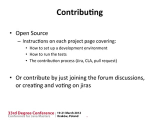 Contribu9ng	
  

•  Open	
  Source	
  
    –  Instruc$ons	
  on	
  each	
  project	
  page	
  covering:	
  
         •  How	
  to	
  set	
  up	
  a	
  development	
  environment	
  
         •  How	
  to	
  run	
  the	
  tests	
  
         •  The	
  contribu$on	
  process	
  (Jira,	
  CLA,	
  pull	
  request)	
  


•  Or	
  contribute	
  by	
  just	
  joining	
  the	
  forum	
  discussions,	
  
   or	
  crea$ng	
  and	
  vo$ng	
  on	
  jiras	
  
 