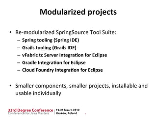 Modularized	
  projects	
  

•  Re-­‐modularized	
  SpringSource	
  Tool	
  Suite:	
  
    –  Spring	
  tooling	
  (Spring	
  IDE)	
  
    –  Grails	
  tooling	
  (Grails	
  IDE)	
  
    –  vFabric	
  tc	
  Server	
  Integra9on	
  for	
  Eclipse	
  
    –  Gradle	
  Integra9on	
  for	
  Eclipse	
  
    –  Cloud	
  Foundry	
  Integra9on	
  for	
  Eclipse	
  
    	
  
•  Smaller	
  components,	
  smaller	
  projects,	
  installable	
  and	
  
   usable	
  individually	
  
 