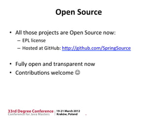 Open	
  Source	
  

•  All	
  those	
  projects	
  are	
  Open	
  Source	
  now:	
  
    –  EPL	
  license	
  
    –  Hosted	
  at	
  GitHub:	
  hIp://github.com/SpringSource	
  


•  Fully	
  open	
  and	
  transparent	
  now	
  
•  Contribu$ons	
  welcome	
  J	
  
 