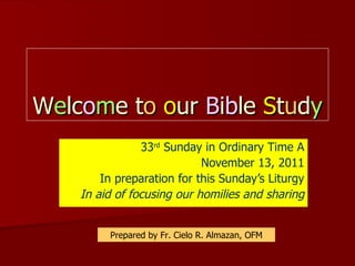 W e lc o m e t o   o ur  B i b le  S t u d y 33 rd  Sunday in Ordinary Time A November 13, 2011 In preparation for this Sunday’s Liturgy In aid of focusing our homilies and sharing Prepared by Fr. Cielo R. Almazan, OFM 