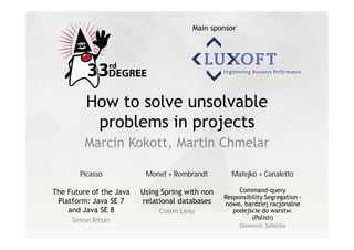 Main sponsor




         How to solve unsolvable
          problems in projects
         Marcin Kokott, Martin Chmelar

       Picasso            Monet + Rembrandt        Matejko + Canaletto

The Future of the Java   Using Spring with non        Command-query
                                                 Responsibility Segregation -
 Platform: Java SE 7     relational databases    nowe, bardziej racjonalne
    and Java SE 8             Costin Leau           podej cie do warstw.
     Simon Ritter                                         (Polish)
                                                        awomir Sobótka
 