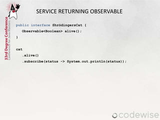 SERVICE RETURNING OBSERVABLE
public interface ShrödingersCat {
Observable<Boolean> alive();
}
cat
.alive()
.subscribe(status -> System.out.println(status));
 