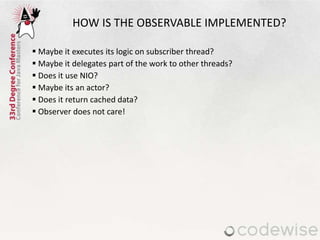  Maybe it executes its logic on subscriber thread?
 Maybe it delegates part of the work to other threads?
 Does it use NIO?
 Maybe its an actor?
 Does it return cached data?
 Observer does not care!
HOW IS THE OBSERVABLE IMPLEMENTED?
 