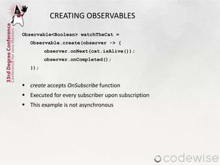 CREATING OBSERVABLES
Observable<Boolean> watchTheCat =
Observable.create(observer -> {
observer.onNext(cat.isAlive());
observer.onCompleted();
});
 create accepts OnSubscribe function
 Executed for every subscriber upon subscription
 This example is not asynchronous
 
