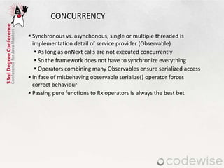 CONCURRENCY
 Synchronous vs. asynchonous, single or multiple threaded is
implementation detail of service provider (Observable)
 As long as onNext calls are not executed concurrently
 So the framework does not have to synchronize everything
 Operators combining many Observables ensure serialized access
 In face of misbehaving observable serialize() operator forces
correct behaviour
 Passing pure functions to Rx operators is always the best bet
 
