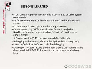 LESSONS LEARNED
 In our use cases performance profile is dominated by other system
components
 Performance depends on implementation of used operators and
may vary
 Contention points on operators that merge streams
 Carelessly creating 1000s threads (one for each task) when
NewThreadScheduler used. Reaching `ulimit –u` - and system
almost freezes :)
 Current version (0.19) has very sane defaults though
 Debugging and reasoning about subscriptions is not always easy.
 Insert doOnEach or doOnNext calls for debugging
 IDE support not satisfactory, problems in placing breakpoints inside
closures – IntelliJ IDEA 13 has smart step into closures which my
help
 