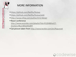 MORE INFORMATION
 https://github.com/Netflix/RxJava
 https://github.com/Netflix/RxJava/wiki
 http://www.infoq.com/author/Erik-Meijer
 React conference
http://www.youtube.com/playlist?list=PLSD48HvrE7-
Z1stQ1vIIBumB0wK0s8llY
 Cat picture taken from http://www.teckler.com/en/Rapunzel
 