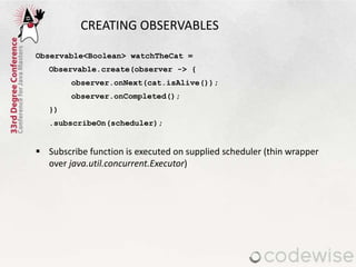 CREATING OBSERVABLES
Observable<Boolean> watchTheCat =
Observable.create(observer -> {
observer.onNext(cat.isAlive());
obs...