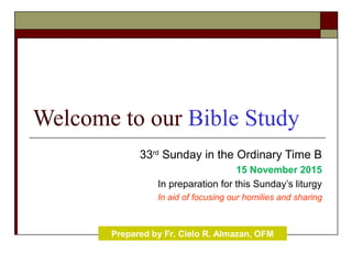 Welcome to our Bible Study
33rd
Sunday in the Ordinary Time B
15 November 2015
In preparation for this Sunday’s liturgy
In aid of focusing our homilies and sharing
Prepared by Fr. Cielo R. Almazan, OFM
 