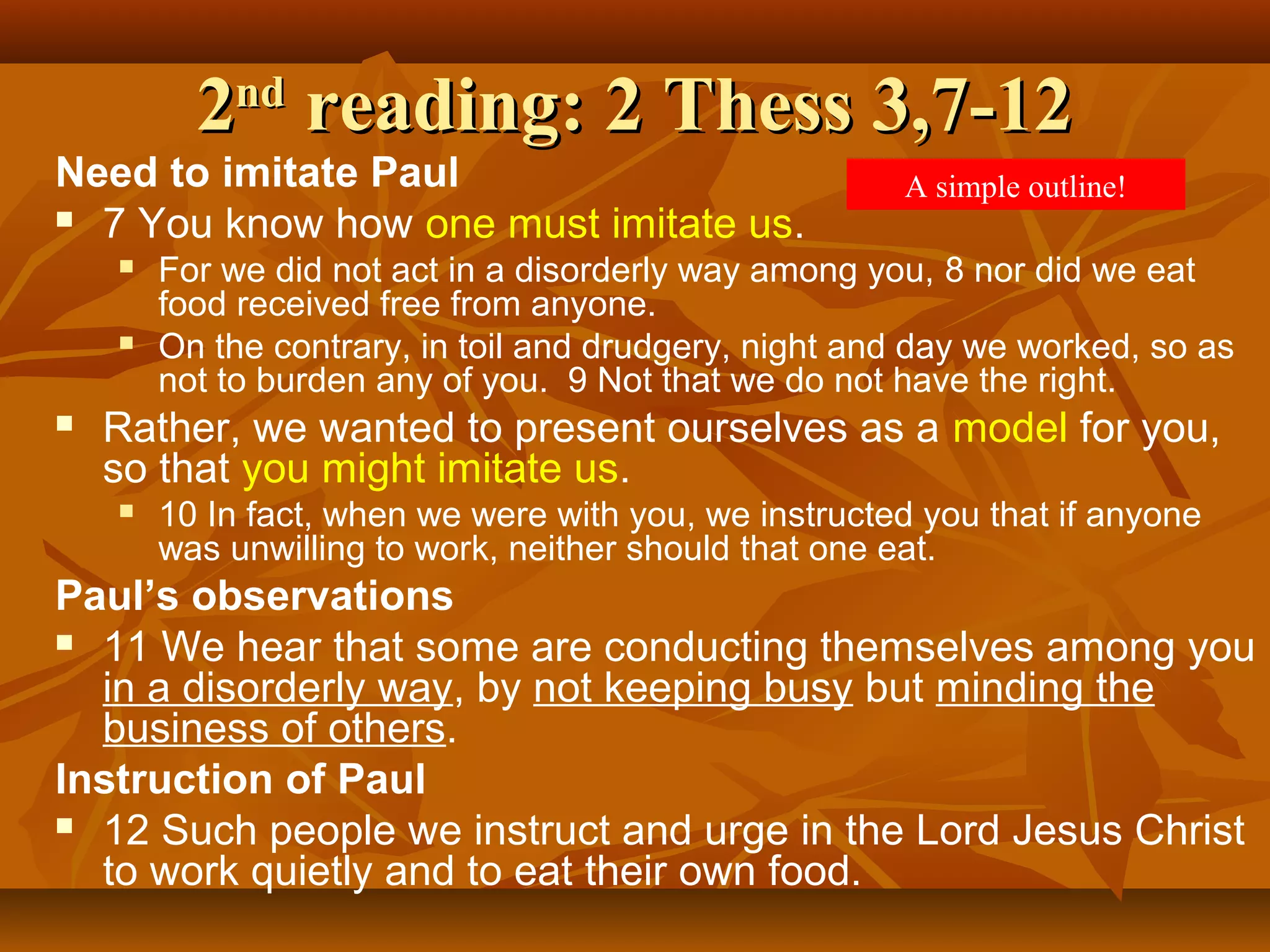 2nd reading: 2 Thess 3,7-12

Need to imitate Paul
 7 You know how one must imitate us.






A simple outline!

For we did not act in a disorderly way among you, 8 nor did we eat
food received free from anyone.
On the contrary, in toil and drudgery, night and day we worked, so as
not to burden any of you. 9 Not that we do not have the right.

Rather, we wanted to present ourselves as a model for you,
so that you might imitate us.


10 In fact, when we were with you, we instructed you that if anyone
was unwilling to work, neither should that one eat.

Paul’s observations
 11 We hear that some are conducting themselves among you
in a disorderly way, by not keeping busy but minding the
business of others.
Instruction of Paul
 12 Such people we instruct and urge in the Lord Jesus Christ
to work quietly and to eat their own food.

 