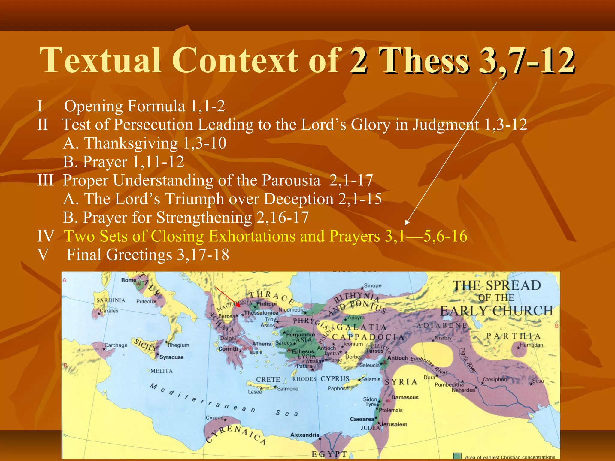 Textual Context of 2 Thess 3,7-12
I Opening Formula 1,1-2
II Test of Persecution Leading to the Lord’s Glory in Judgment 1,3-12
A. Thanksgiving 1,3-10
B. Prayer 1,11-12
III Proper Understanding of the Parousia 2,1-17
A. The Lord’s Triumph over Deception 2,1-15
B. Prayer for Strengthening 2,16-17
IV Two Sets of Closing Exhortations and Prayers 3,1—5,6-16
V Final Greetings 3,17-18

 