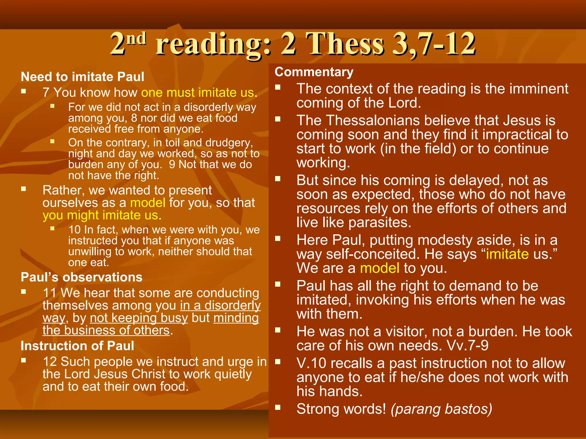 2nd reading: 2 Thess 3,7-12
Need to imitate Paul

7 You know how one must imitate us.






For we did not act in a disorderly way
among you, 8 nor did we eat food
received free from anyone.
On the contrary, in toil and drudgery,
night and day we worked, so as not to
burden any of you. 9 Not that we do
not have the right.

Rather, we wanted to present
ourselves as a model for you, so that
you might imitate us.


10 In fact, when we were with you, we
instructed you that if anyone was
unwilling to work, neither should that
one eat.

Paul’s observations

11 We hear that some are conducting
themselves among you in a disorderly
way, by not keeping busy but minding
the business of others.
Instruction of Paul

12 Such people we instruct and urge in
the Lord Jesus Christ to work quietly
and to eat their own food.

Commentary
















The context of the reading is the imminent
coming of the Lord.
The Thessalonians believe that Jesus is
coming soon and they find it impractical to
start to work (in the field) or to continue
working.
But since his coming is delayed, not as
soon as expected, those who do not have
resources rely on the efforts of others and
live like parasites.
Here Paul, putting modesty aside, is in a
way self-conceited. He says “imitate us.”
We are a model to you.
Paul has all the right to demand to be
imitated, invoking his efforts when he was
with them.
He was not a visitor, not a burden. He took
care of his own needs. Vv.7-9
V.10 recalls a past instruction not to allow
anyone to eat if he/she does not work with
his hands.
Strong words! (parang bastos)

 