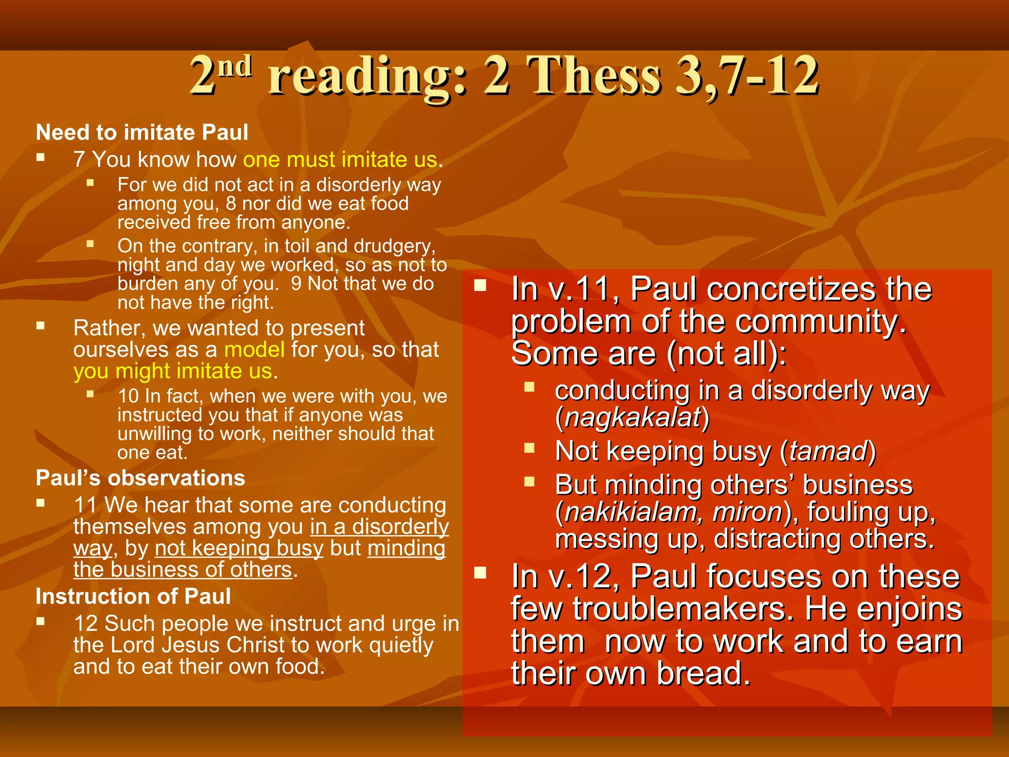 2nd reading: 2 Thess 3,7-12
Need to imitate Paul

7 You know how one must imitate us.






For we did not act in a disorderly way
among you, 8 nor did we eat food
received free from anyone.
On the contrary, in toil and drudgery,
night and day we worked, so as not to
burden any of you. 9 Not that we do
not have the right.



Rather, we wanted to present
ourselves as a model for you, so that
you might imitate us.


10 In fact, when we were with you, we
instructed you that if anyone was
unwilling to work, neither should that
one eat.

Paul’s observations

11 We hear that some are conducting
themselves among you in a disorderly
way, by not keeping busy but minding
the business of others.

Instruction of Paul

12 Such people we instruct and urge in
the Lord Jesus Christ to work quietly
and to eat their own food.

In v.11, Paul concretizes the
problem of the community.
Some are (not all):





conducting in a disorderly way
(nagkakalat)
Not keeping busy (tamad)
But minding others’ business
(nakikialam, miron), fouling up,
messing up, distracting others.

In v.12, Paul focuses on these
few troublemakers. He enjoins
them now to work and to earn
their own bread.

 