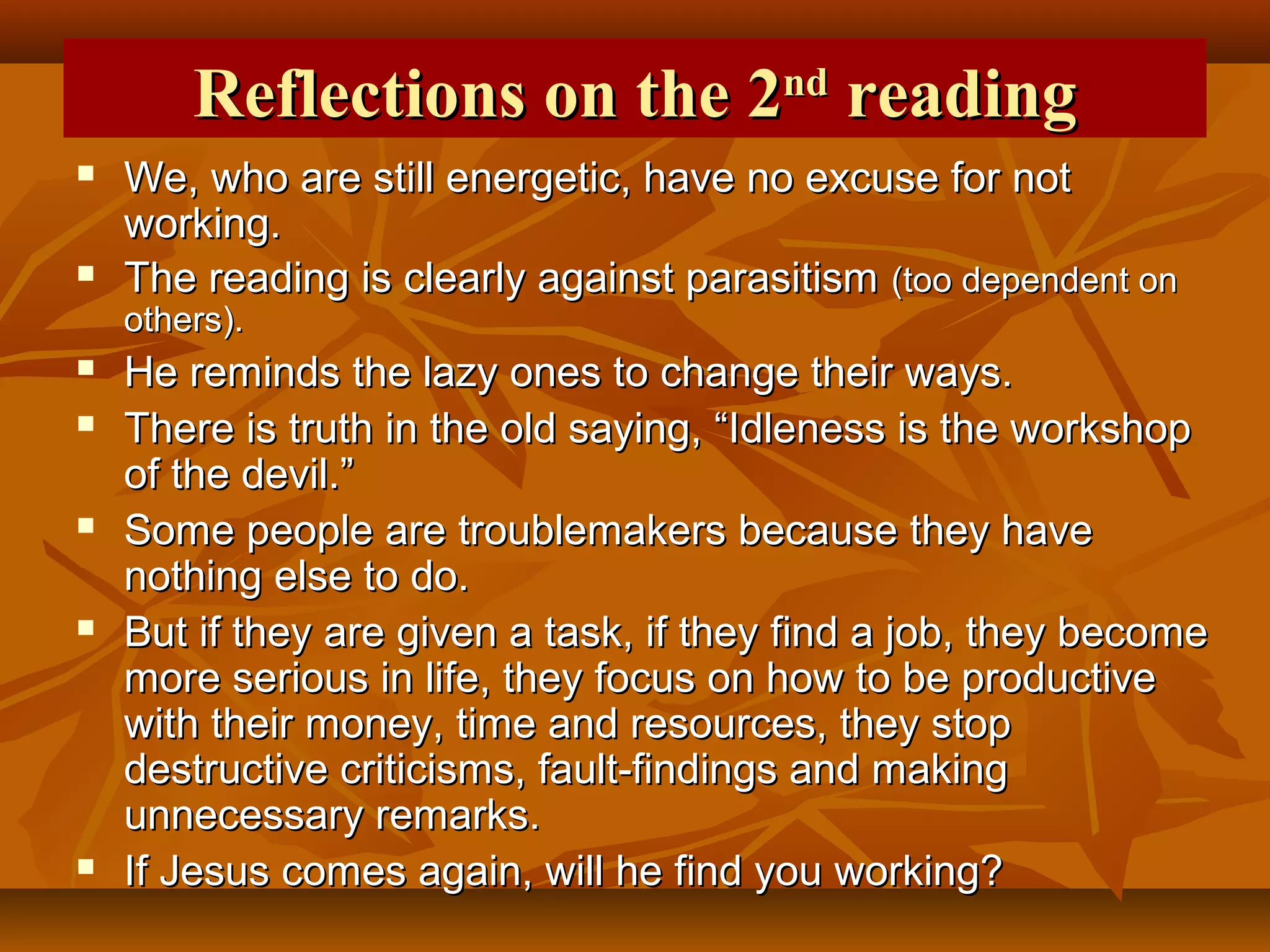 Reflections on the 2nd reading




We, who are still energetic, have no excuse for not
working.
The reading is clearly against parasitism (too dependent on
others).










He reminds the lazy ones to change their ways.
There is truth in the old saying, “Idleness is the workshop
of the devil.”
Some people are troublemakers because they have
nothing else to do.
But if they are given a task, if they find a job, they become
more serious in life, they focus on how to be productive
with their money, time and resources, they stop
destructive criticisms, fault-findings and making
unnecessary remarks.
If Jesus comes again, will he find you working?

 
