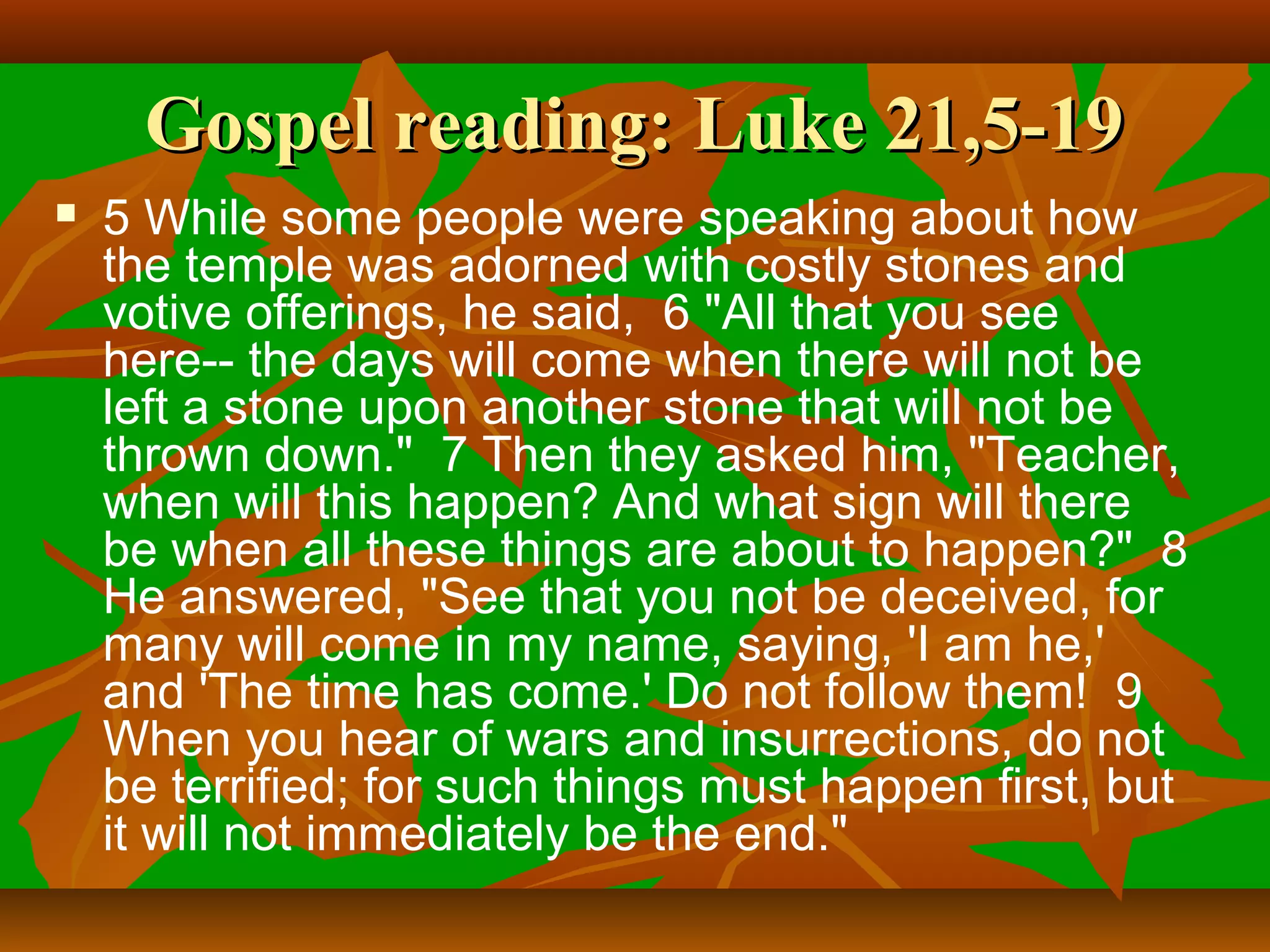 Gospel reading: Luke 21,5-19


5 While some people were speaking about how
the temple was adorned with costly stones and
votive offerings, he said, 6 "All that you see
here-- the days will come when there will not be
left a stone upon another stone that will not be
thrown down." 7 Then they asked him, "Teacher,
when will this happen? And what sign will there
be when all these things are about to happen?" 8
He answered, "See that you not be deceived, for
many will come in my name, saying, 'I am he,'
and 'The time has come.' Do not follow them! 9
When you hear of wars and insurrections, do not
be terrified; for such things must happen first, but
it will not immediately be the end."

 