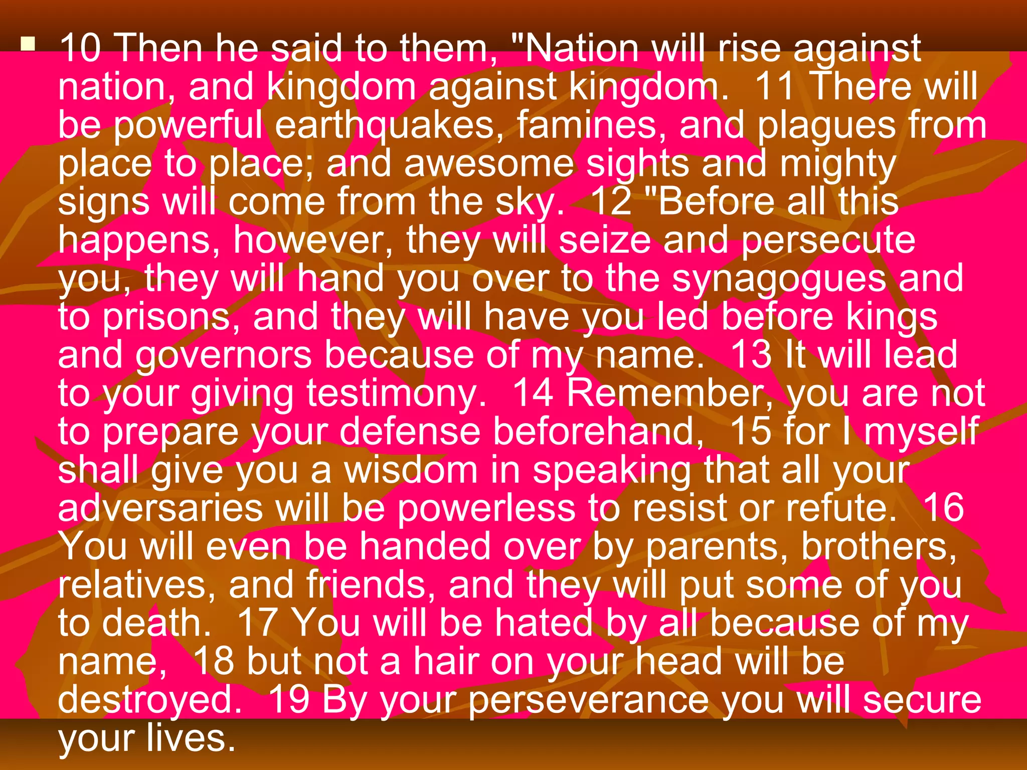 

10 Then he said to them, "Nation will rise against
nation, and kingdom against kingdom. 11 There will
be powerful earthquakes, famines, and plagues from
place to place; and awesome sights and mighty
signs will come from the sky. 12 "Before all this
happens, however, they will seize and persecute
you, they will hand you over to the synagogues and
to prisons, and they will have you led before kings
and governors because of my name. 13 It will lead
to your giving testimony. 14 Remember, you are not
to prepare your defense beforehand, 15 for I myself
shall give you a wisdom in speaking that all your
adversaries will be powerless to resist or refute. 16
You will even be handed over by parents, brothers,
relatives, and friends, and they will put some of you
to death. 17 You will be hated by all because of my
name, 18 but not a hair on your head will be
destroyed. 19 By your perseverance you will secure
your lives.

 