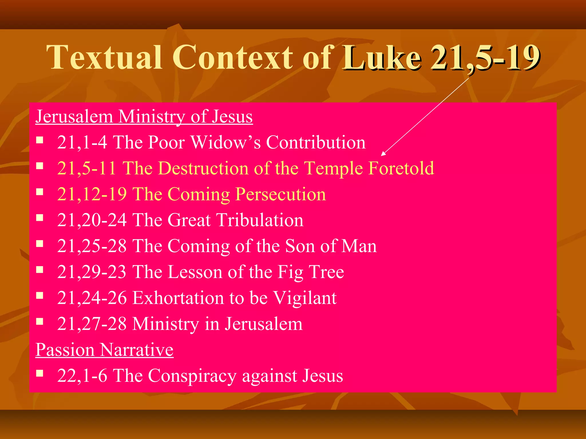 Textual Context of Luke 21,5-19
Jerusalem Ministry of Jesus
 21,1-4 The Poor Widow’s Contribution
 21,5-11 The Destruction of the Temple Foretold
 21,12-19 The Coming Persecution
 21,20-24 The Great Tribulation
 21,25-28 The Coming of the Son of Man
 21,29-23 The Lesson of the Fig Tree
 21,24-26 Exhortation to be Vigilant
 21,27-28 Ministry in Jerusalem
Passion Narrative
 22,1-6 The Conspiracy against Jesus

 