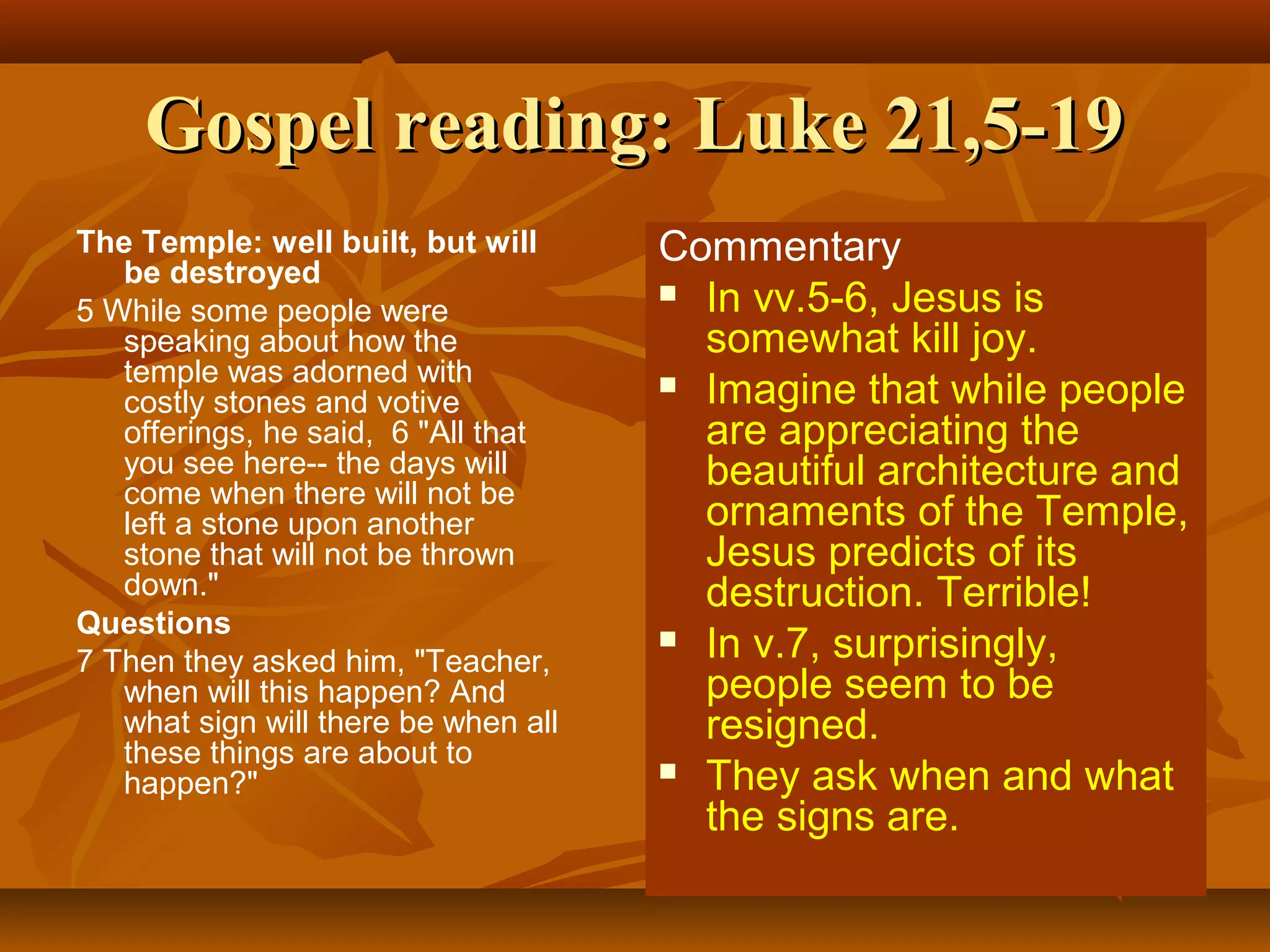 Gospel reading: Luke 21,5-19
The Temple: well built, but will
be destroyed
5 While some people were
speaking about how the
temple was adorned with
costly stones and votive
offerings, he said, 6 "All that
you see here-- the days will
come when there will not be
left a stone upon another
stone that will not be thrown
down."
Questions
7 Then they asked him, "Teacher,
when will this happen? And
what sign will there be when all
these things are about to
happen?"

Commentary
 In vv.5-6, Jesus is
somewhat kill joy.
 Imagine that while people
are appreciating the
beautiful architecture and
ornaments of the Temple,
Jesus predicts of its
destruction. Terrible!
 In v.7, surprisingly,
people seem to be
resigned.
 They ask when and what
the signs are.

 