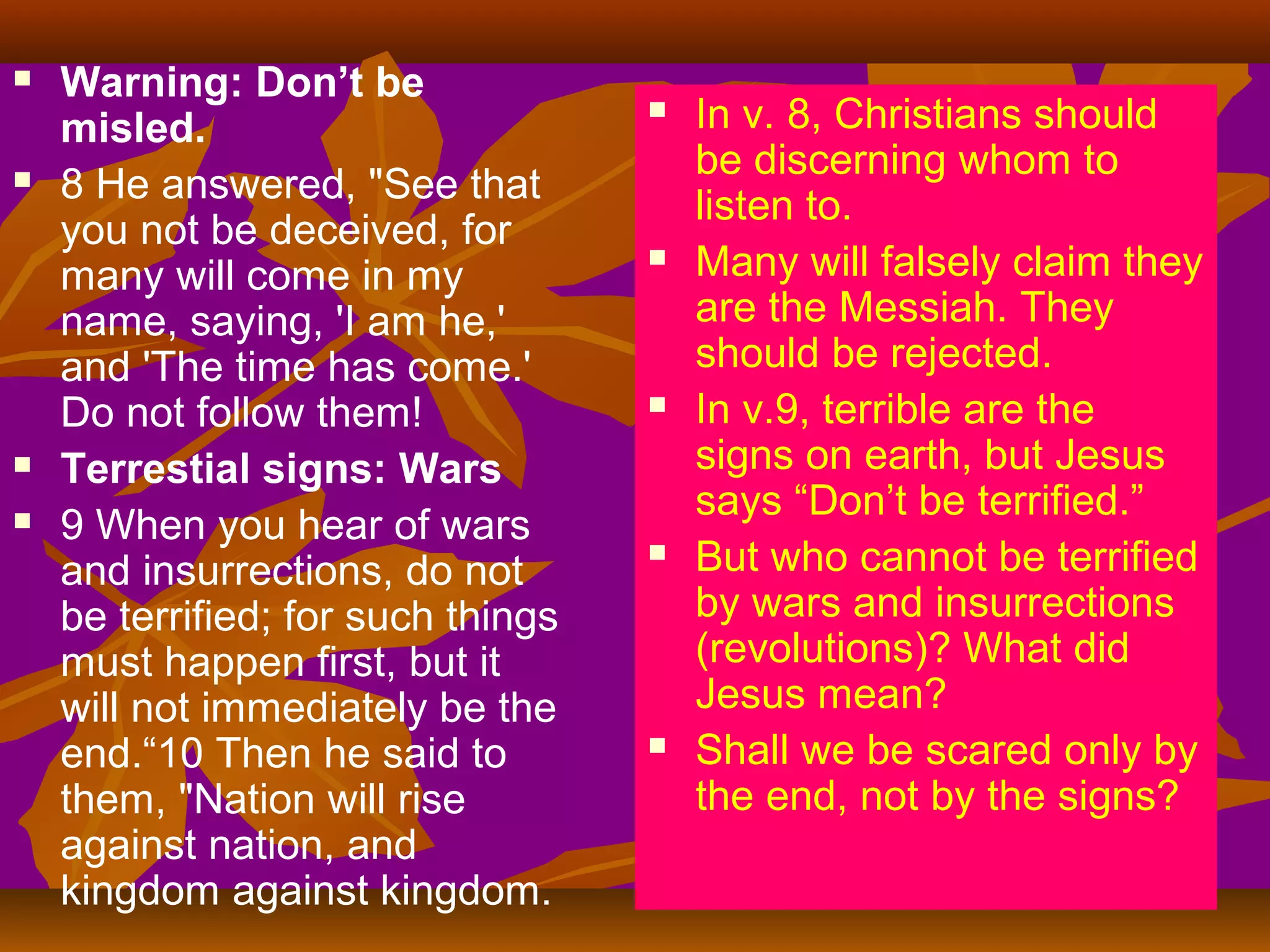 






Warning: Don’t be
misled.
8 He answered, "See that
you not be deceived, for
many will come in my
name, saying, 'I am he,'
and 'The time has come.'
Do not follow them!
Terrestial signs: Wars
9 When you hear of wars
and insurrections, do not
be terrified; for such things
must happen first, but it
will not immediately be the
end.“10 Then he said to
them, "Nation will rise
against nation, and
kingdom against kingdom.











In v. 8, Christians should
be discerning whom to
listen to.
Many will falsely claim they
are the Messiah. They
should be rejected.
In v.9, terrible are the
signs on earth, but Jesus
says “Don’t be terrified.”
But who cannot be terrified
by wars and insurrections
(revolutions)? What did
Jesus mean?
Shall we be scared only by
the end, not by the signs?

 