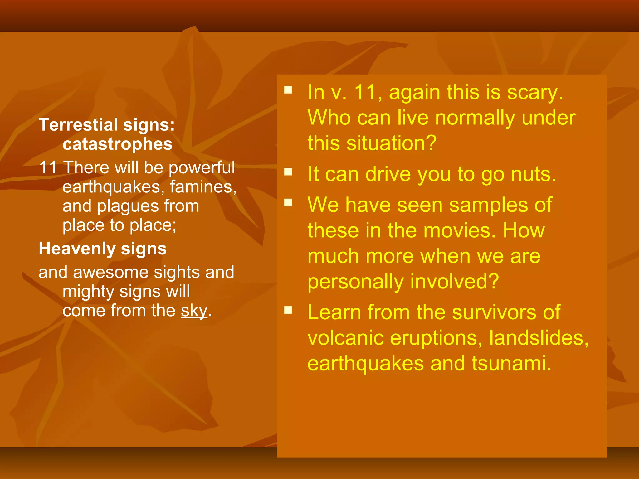 

Terrestial signs:
catastrophes
11 There will be powerful
earthquakes, famines,
and plagues from
place to place;
Heavenly signs
and awesome sights and
mighty signs will
come from the sky.






In v. 11, again this is scary.
Who can live normally under
this situation?
It can drive you to go nuts.
We have seen samples of
these in the movies. How
much more when we are
personally involved?
Learn from the survivors of
volcanic eruptions, landslides,
earthquakes and tsunami.

 