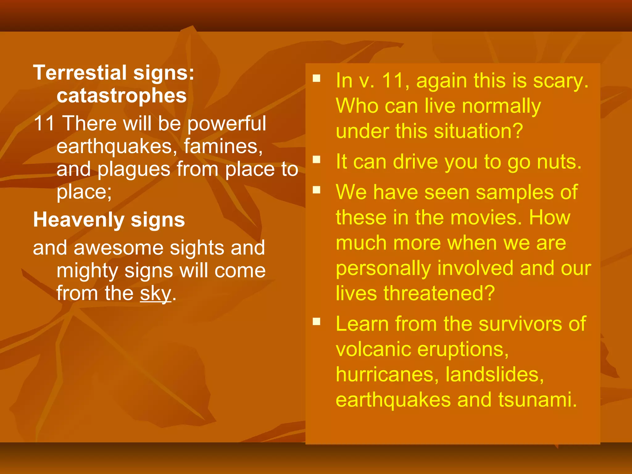 Terrestial signs:
catastrophes
11 There will be powerful
earthquakes, famines,
and plagues from place to
place;
Heavenly signs
and awesome sights and
mighty signs will come
from the sky.








In v. 11, again this is scary.
Who can live normally
under this situation?
It can drive you to go nuts.
We have seen samples of
these in the movies. How
much more when we are
personally involved and our
lives threatened?
Learn from the survivors of
volcanic eruptions,
hurricanes, landslides,
earthquakes and tsunami.

 