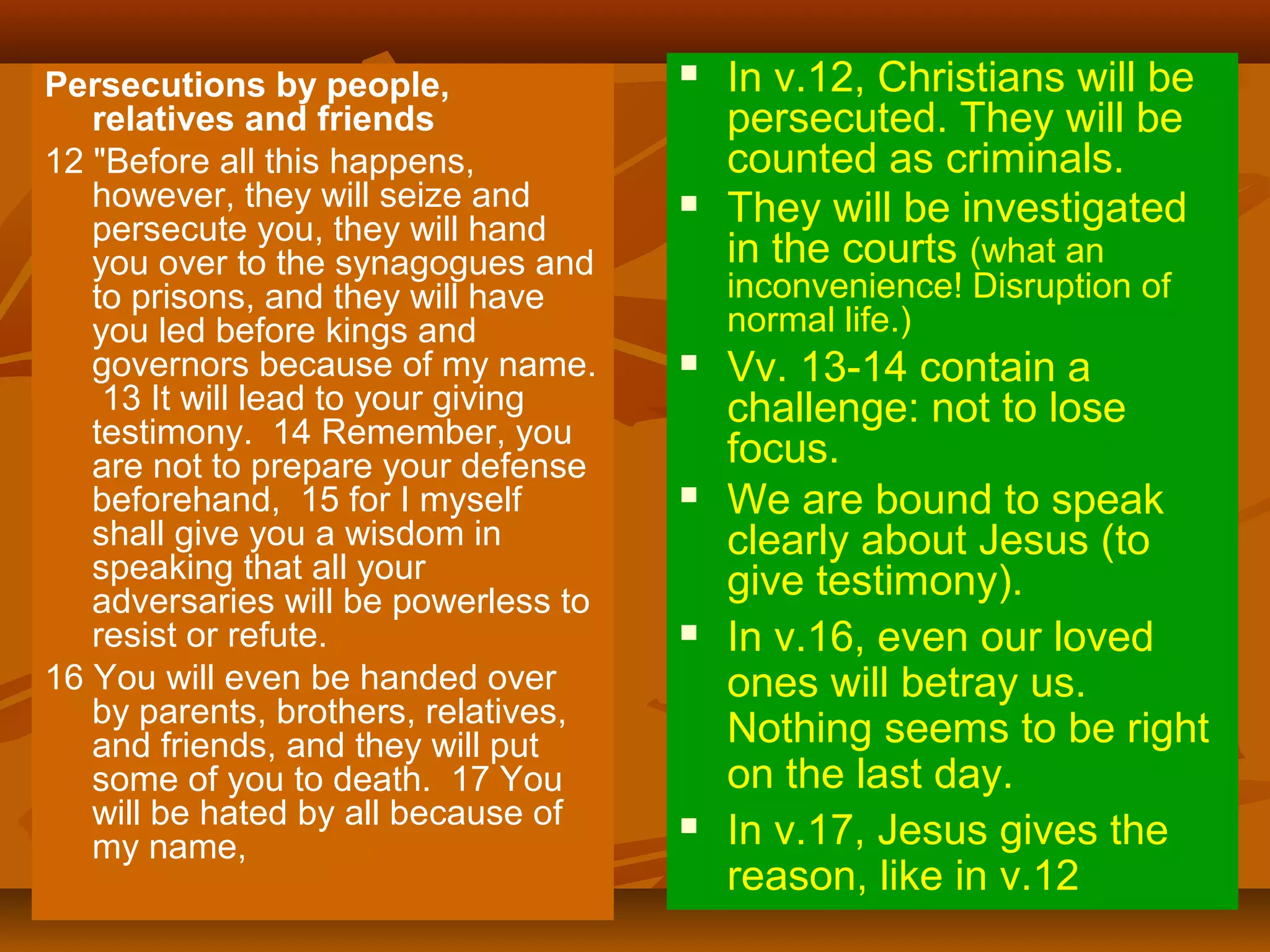 Persecutions by people,
relatives and friends
12 "Before all this happens,
however, they will seize and
persecute you, they will hand
you over to the synagogues and
to prisons, and they will have
you led before kings and
governors because of my name.
13 It will lead to your giving
testimony. 14 Remember, you
are not to prepare your defense
beforehand, 15 for I myself
shall give you a wisdom in
speaking that all your
adversaries will be powerless to
resist or refute.
16 You will even be handed over
by parents, brothers, relatives,
and friends, and they will put
some of you to death. 17 You
will be hated by all because of
my name,





In v.12, Christians will be
persecuted. They will be
counted as criminals.
They will be investigated
in the courts (what an
inconvenience! Disruption of
normal life.)









Vv. 13-14 contain a
challenge: not to lose
focus.
We are bound to speak
clearly about Jesus (to
give testimony).
In v.16, even our loved
ones will betray us.
Nothing seems to be right
on the last day.
In v.17, Jesus gives the
reason, like in v.12

 