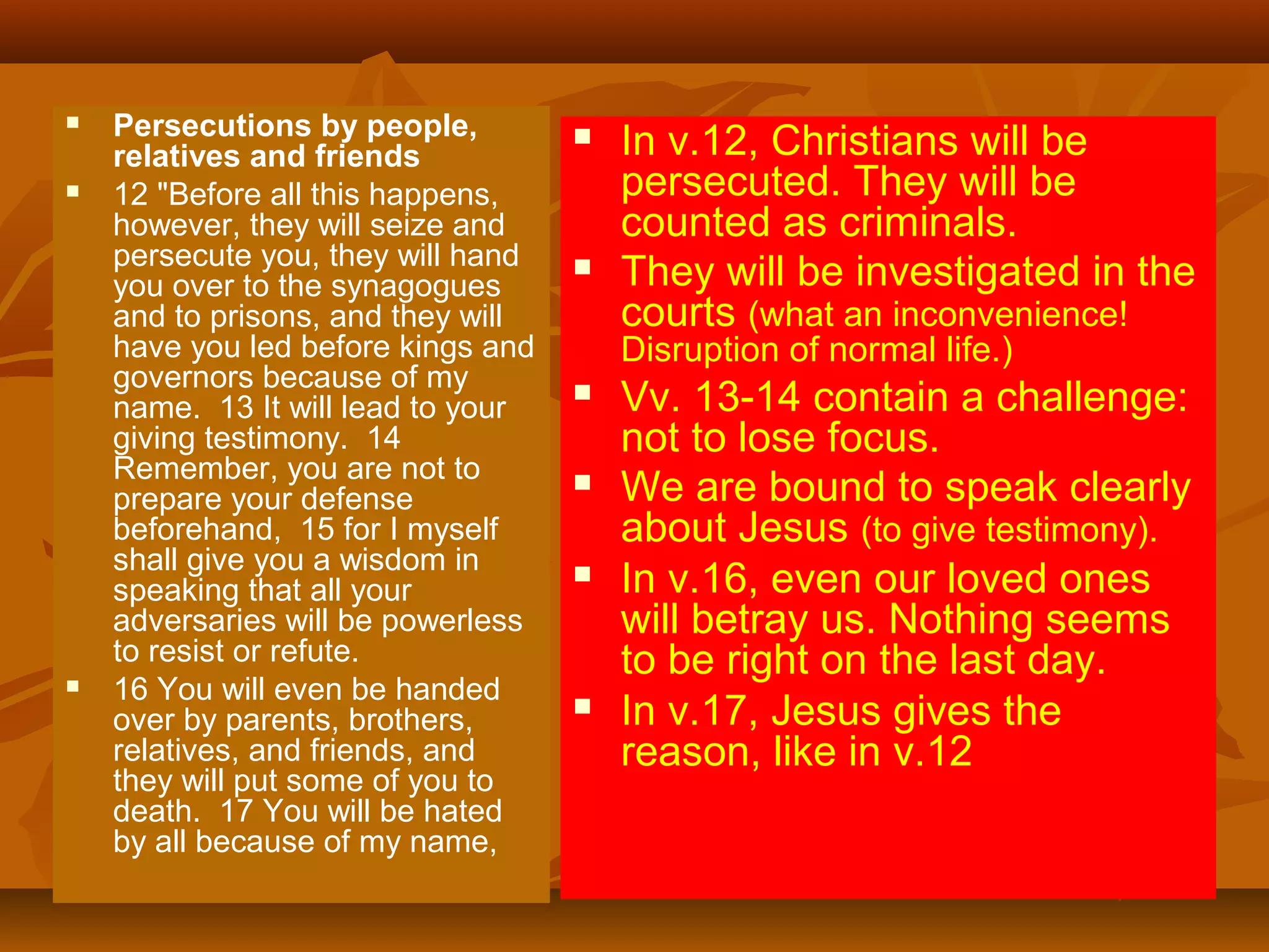 





Persecutions by people,
relatives and friends
12 "Before all this happens,
however, they will seize and
persecute you, they will hand
you over to the synagogues
and to prisons, and they will
have you led before kings and
governors because of my
name. 13 It will lead to your
giving testimony. 14
Remember, you are not to
prepare your defense
beforehand, 15 for I myself
shall give you a wisdom in
speaking that all your
adversaries will be powerless
to resist or refute.
16 You will even be handed
over by parents, brothers,
relatives, and friends, and
they will put some of you to
death. 17 You will be hated
by all because of my name,





In v.12, Christians will be
persecuted. They will be
counted as criminals.
They will be investigated in the
courts (what an inconvenience!
Disruption of normal life.)









Vv. 13-14 contain a challenge:
not to lose focus.
We are bound to speak clearly
about Jesus (to give testimony).
In v.16, even our loved ones
will betray us. Nothing seems
to be right on the last day.
In v.17, Jesus gives the
reason, like in v.12

 