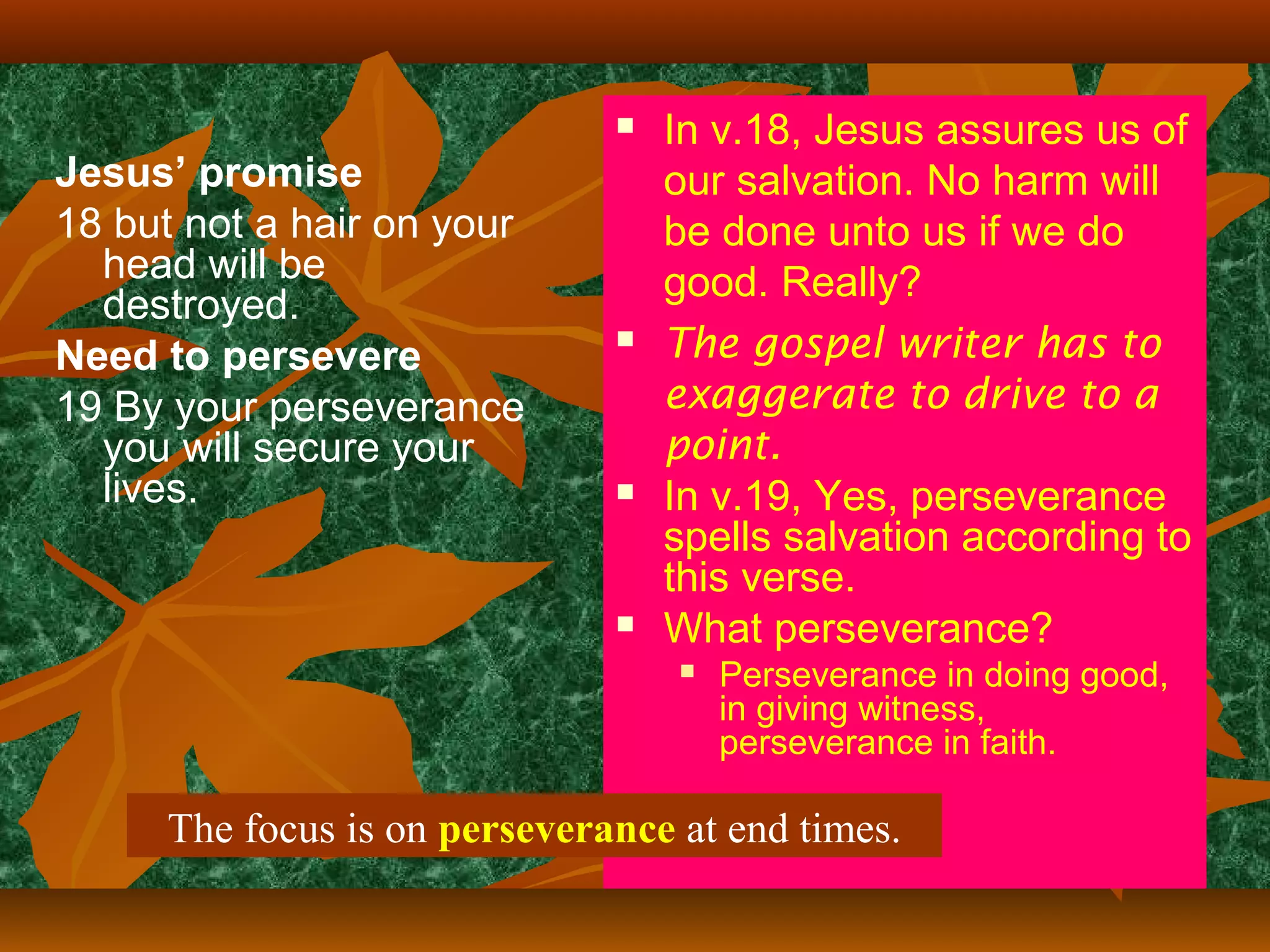 

Jesus’ promise
18 but not a hair on your
head will be
destroyed.
Need to persevere
19 By your perseverance
you will secure your
lives.







In v.18, Jesus assures us of
our salvation. No harm will
be done unto us if we do
good. Really?
The gospel writer has to
exaggerate to drive to a
point.
In v.19, Yes, perseverance
spells salvation according to
this verse.
What perseverance?


Perseverance in doing good,
in giving witness,
perseverance in faith.

The focus is on perseverance at end times.

 