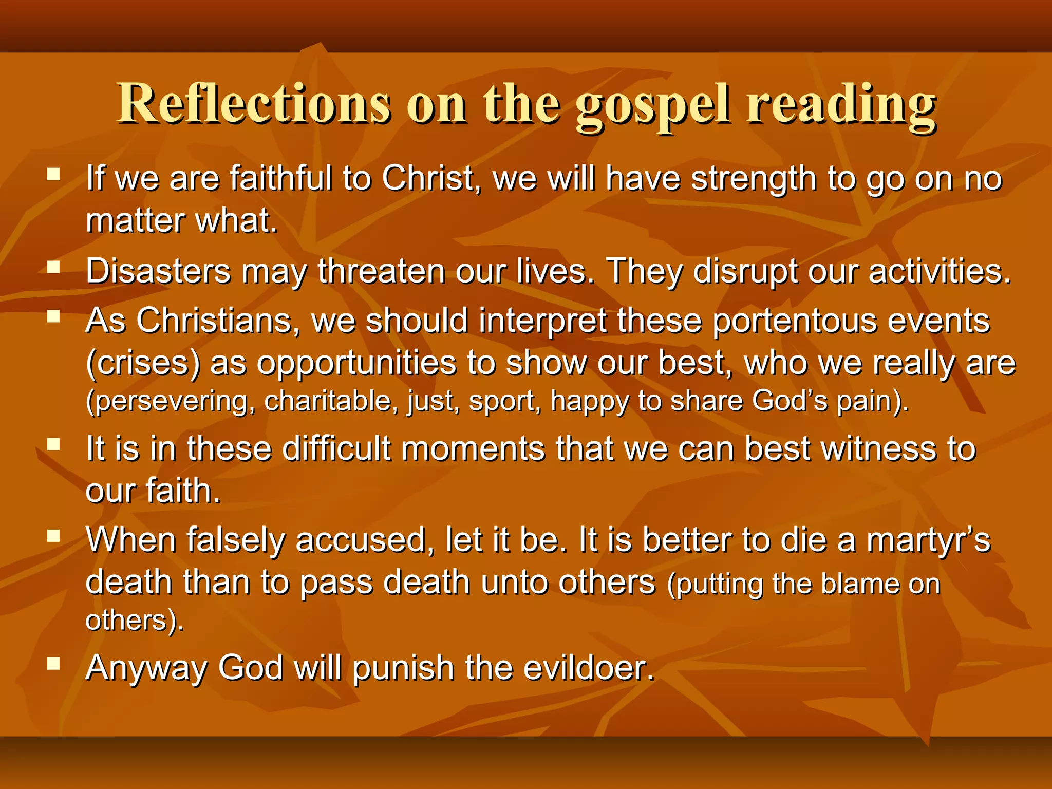 Reflections on the gospel reading





If we are faithful to Christ, we will have strength to go on no
matter what.
Disasters may threaten our lives. They disrupt our activities.
As Christians, we should interpret these portentous events
(crises) as opportunities to show our best, who we really are
(persevering, charitable, just, sport, happy to share God’s pain).





It is in these difficult moments that we can best witness to
our faith.
When falsely accused, let it be. It is better to die a martyr’s
death than to pass death unto others (putting the blame on
others).



Anyway God will punish the evildoer.

 