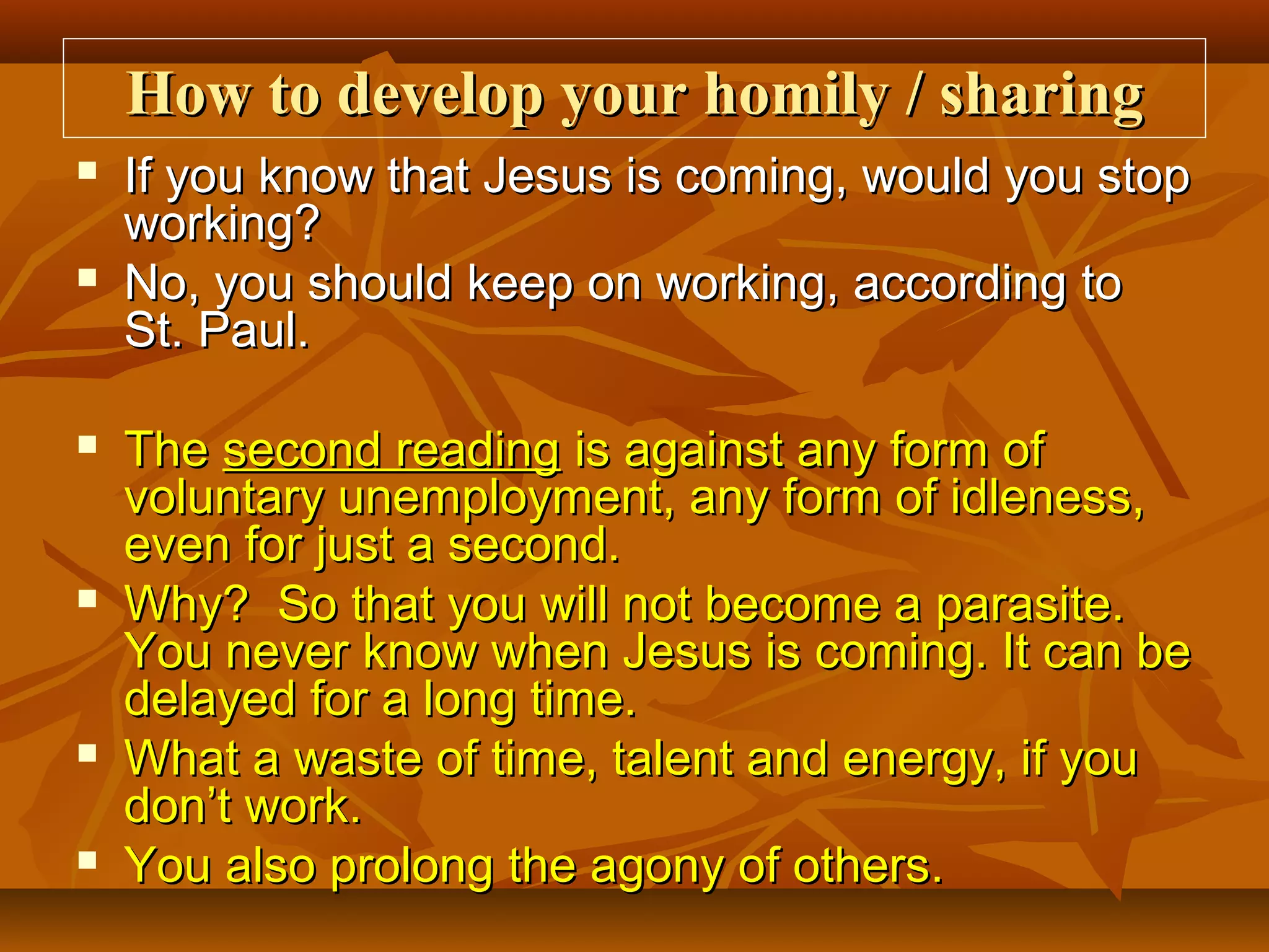 How to develop your homily / sharing












If you know that Jesus is coming, would you stop
working?
No, you should keep on working, according to
St. Paul.
The second reading is against any form of
voluntary unemployment, any form of idleness,
even for just a second.
Why? So that you will not become a parasite.
You never know when Jesus is coming. It can be
delayed for a long time.
What a waste of time, talent and energy, if you
don’t work.
You also prolong the agony of others.

 