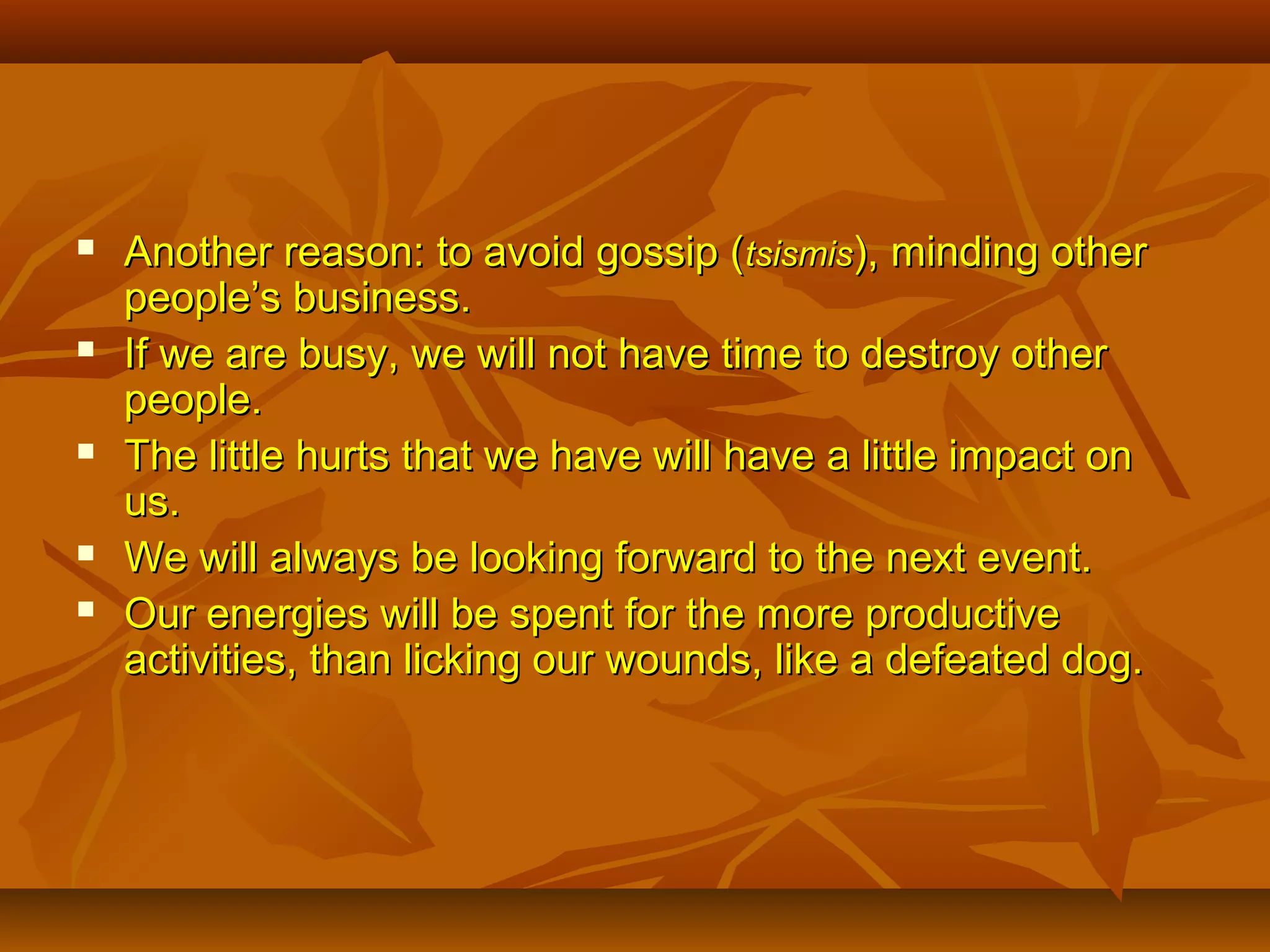 








Another reason: to avoid gossip (tsismis), minding other
people’s business.
If we are busy, we will not have time to destroy other
people.
The little hurts that we have will have a little impact on
us.
We will always be looking forward to the next event.
Our energies will be spent for the more productive
activities, than licking our wounds, like a defeated dog.

 
