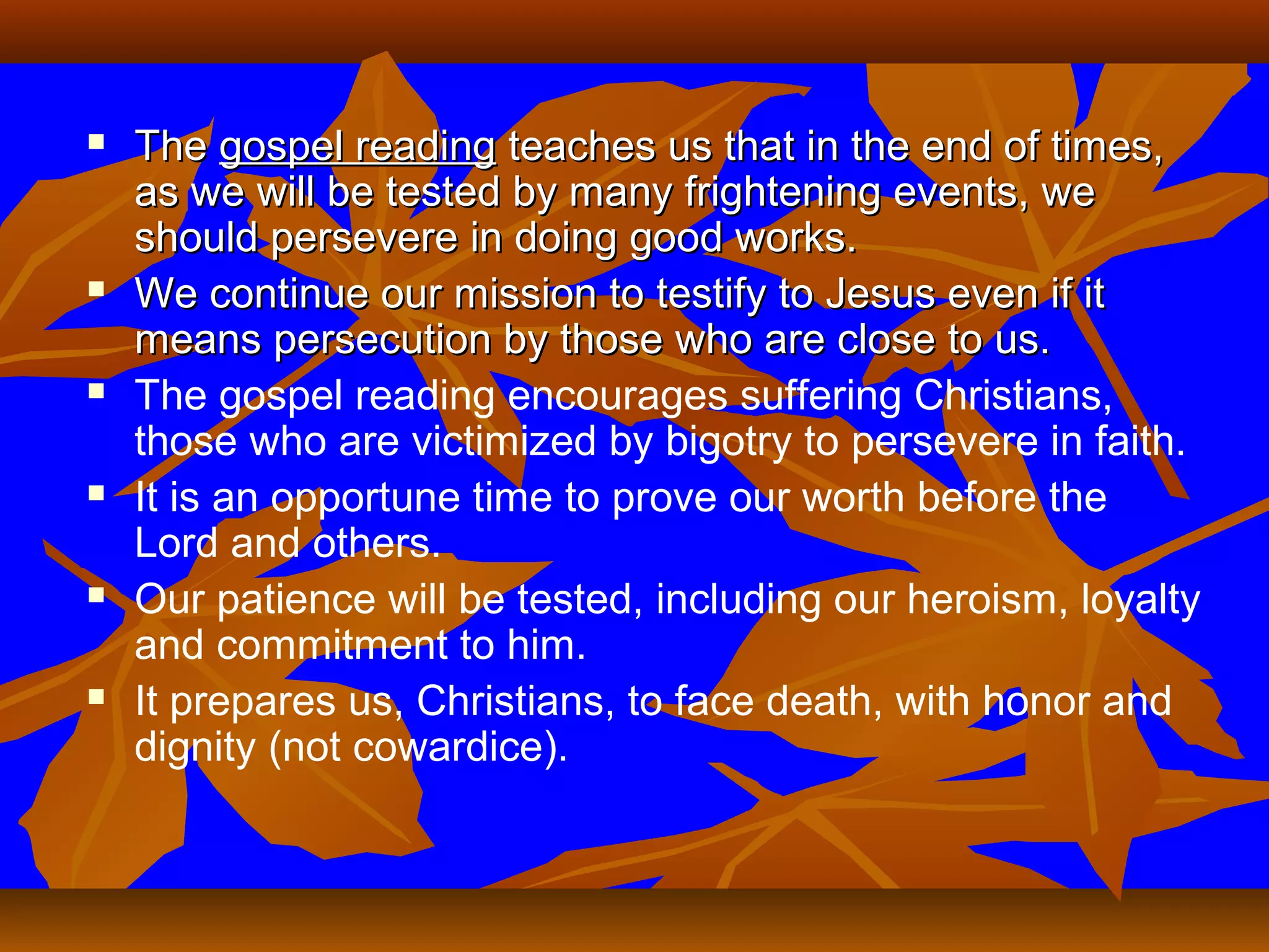 











The gospel reading teaches us that in the end of times,
as we will be tested by many frightening events, we
should persevere in doing good works.
We continue our mission to testify to Jesus even if it
means persecution by those who are close to us.
The gospel reading encourages suffering Christians,
those who are victimized by bigotry to persevere in faith.
It is an opportune time to prove our worth before the
Lord and others.
Our patience will be tested, including our heroism, loyalty
and commitment to him.
It prepares us, Christians, to face death, with honor and
dignity (not cowardice).

 