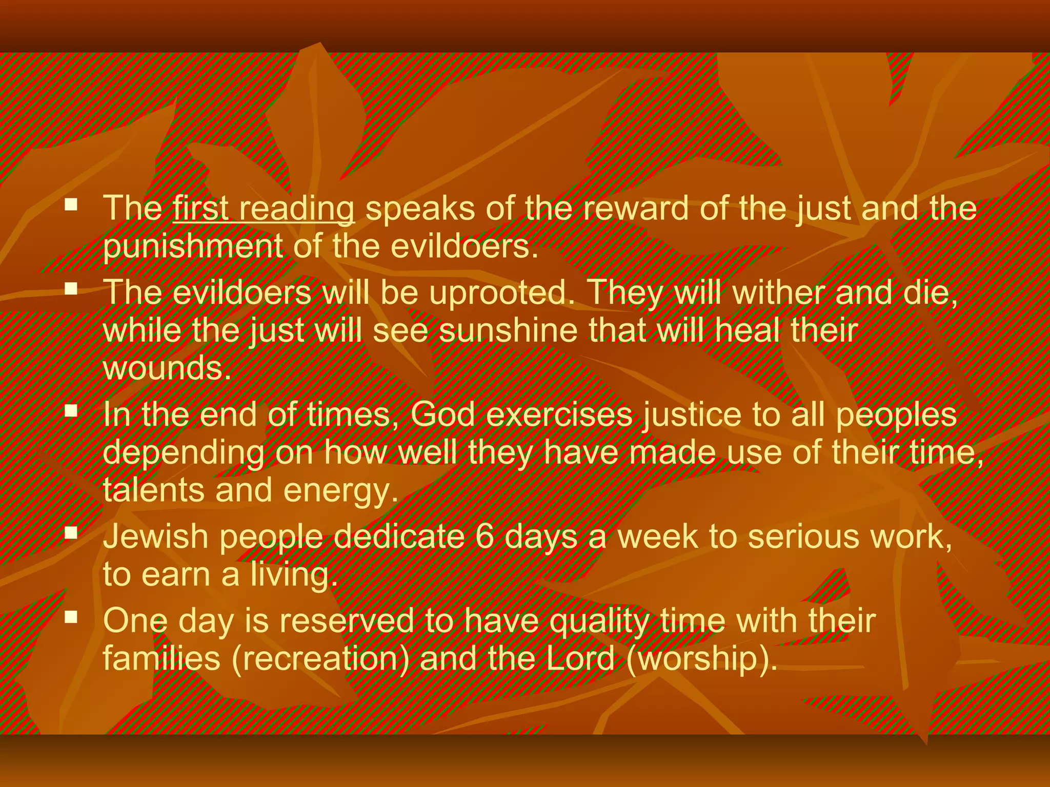 









The first reading speaks of the reward of the just and the
punishment of the evildoers.
The evildoers will be uprooted. They will wither and die,
while the just will see sunshine that will heal their
wounds.
In the end of times, God exercises justice to all peoples
depending on how well they have made use of their time,
talents and energy.
Jewish people dedicate 6 days a week to serious work,
to earn a living.
One day is reserved to have quality time with their
families (recreation) and the Lord (worship).

 
