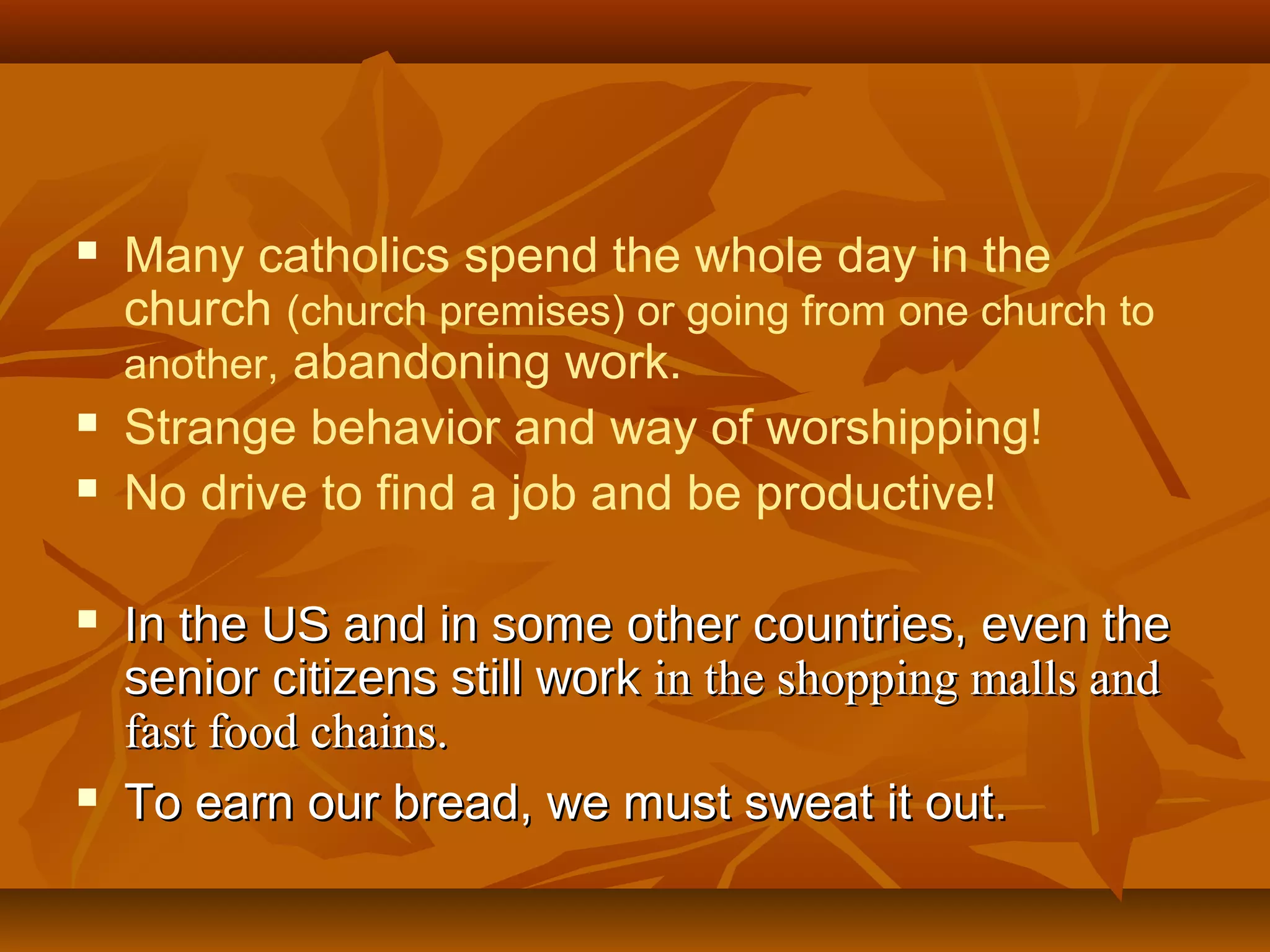 








Many catholics spend the whole day in the
church (church premises) or going from one church to
another, abandoning work.
Strange behavior and way of worshipping!
No drive to find a job and be productive!
In the US and in some other countries, even the
senior citizens still work in the shopping malls and
fast food chains.
To earn our bread, we must sweat it out.

 