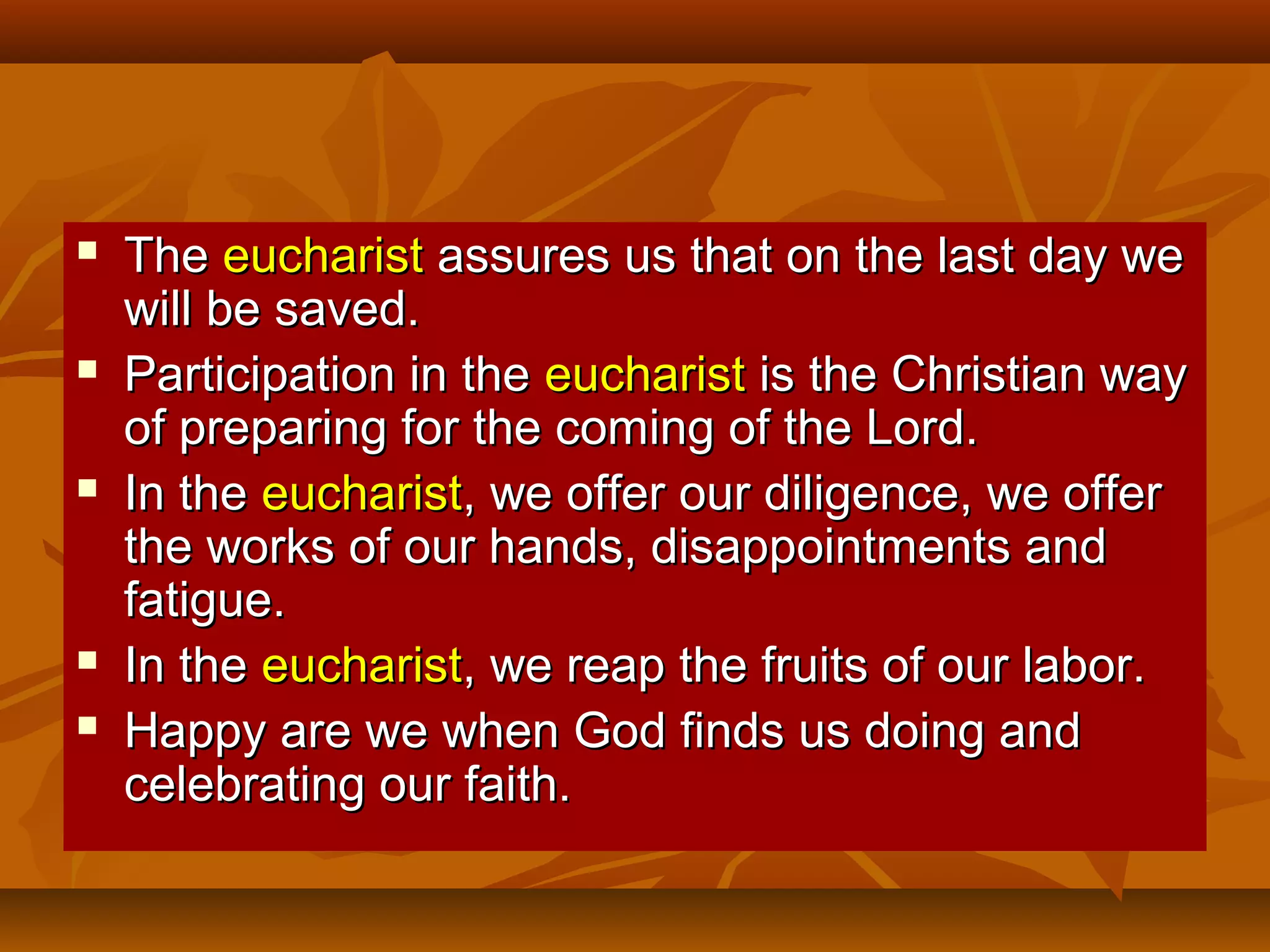 








The eucharist assures us that on the last day we
will be saved.
Participation in the eucharist is the Christian way
of preparing for the coming of the Lord.
In the eucharist, we offer our diligence, we offer
the works of our hands, disappointments and
fatigue.
In the eucharist, we reap the fruits of our labor.
Happy are we when God finds us doing and
celebrating our faith.

 