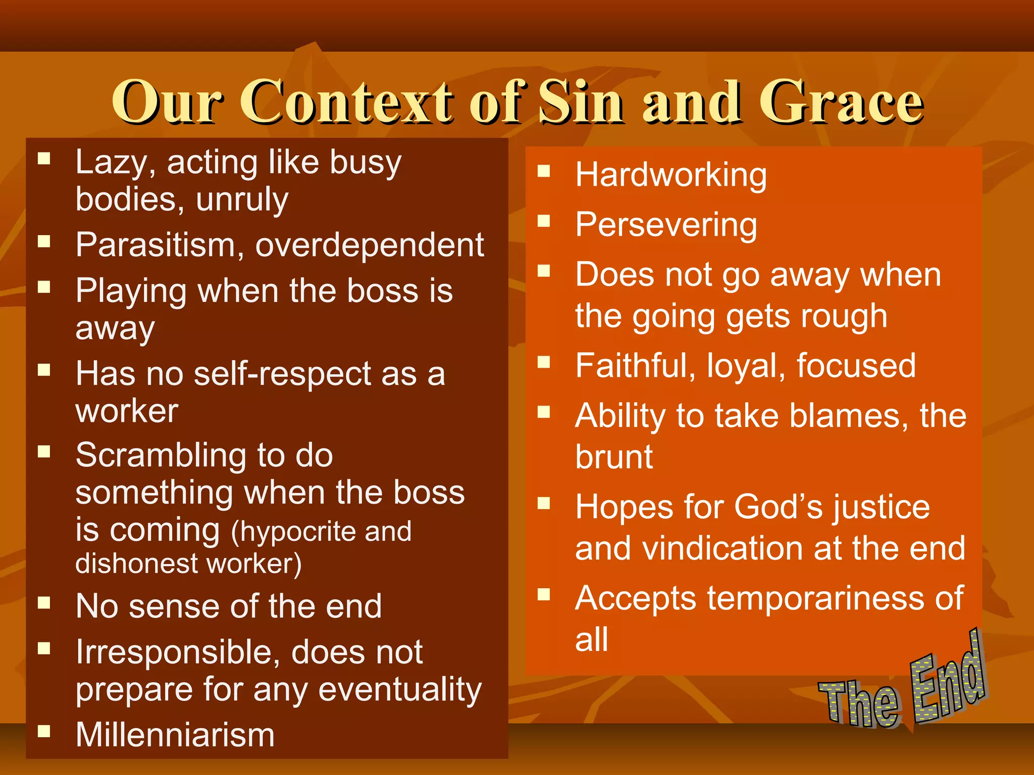 Our Context of Sin and Grace









Lazy, acting like busy
bodies, unruly
Parasitism, overdependent
Playing when the boss is
away
Has no self-respect as a
worker
Scrambling to do
something when the boss
is coming (hypocrite and










dishonest worker)





No sense of the end
Irresponsible, does not
prepare for any eventuality
Millenniarism



Hardworking
Persevering
Does not go away when
the going gets rough
Faithful, loyal, focused
Ability to take blames, the
brunt
Hopes for God’s justice
and vindication at the end
Accepts temporariness of
all

 