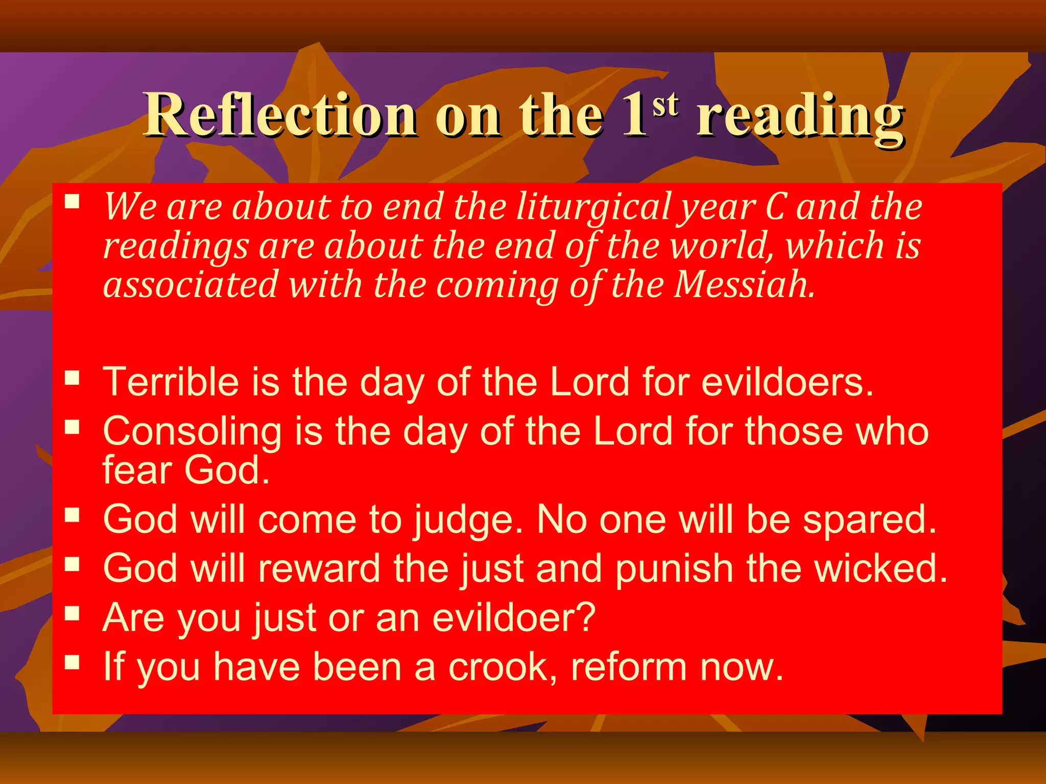 Reflection on the 1 reading
st



We are about to end the liturgical year C and the
readings are about the end of the world, which is
associated with the coming of the Messiah.



Terrible is the day of the Lord for evildoers.
Consoling is the day of the Lord for those who
fear God.
God will come to judge. No one will be spared.
God will reward the just and punish the wicked.
Are you just or an evildoer?
If you have been a crook, reform now.








 