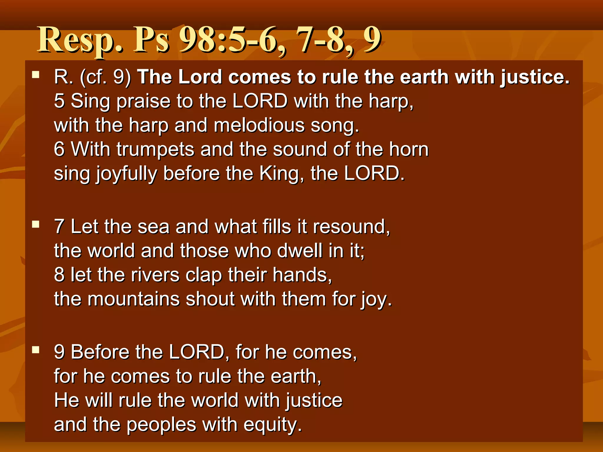 Resp. Ps 98:5-6, 7-8, 9


R. (cf. 9) The Lord comes to rule the earth with justice.
5 Sing praise to the LORD with the harp,
with the harp and melodious song.
6 With trumpets and the sound of the horn
sing joyfully before the King, the LORD.



7 Let the sea and what fills it resound,
the world and those who dwell in it;
8 let the rivers clap their hands,
the mountains shout with them for joy.



9 Before the LORD, for he comes,
for he comes to rule the earth,
He will rule the world with justice
and the peoples with equity.

 