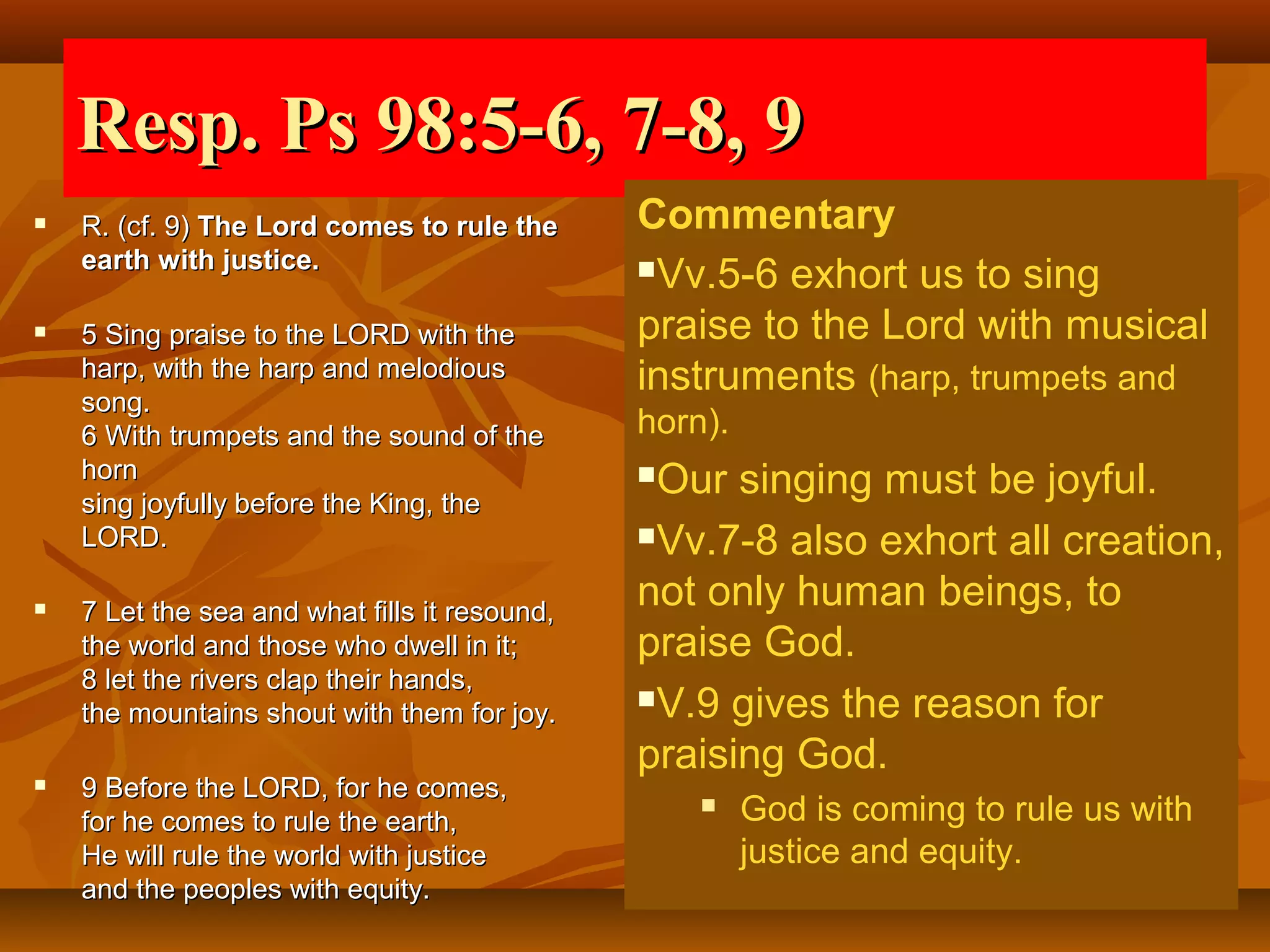 Resp. Ps 98:5-6, 7-8, 9


R. (cf. 9) The Lord comes to rule the
earth with justice.



5 Sing praise to the LORD with the
harp, with the harp and melodious
song.
6 With trumpets and the sound of the
horn
sing joyfully before the King, the
LORD.



7 Let the sea and what fills it resound,
the world and those who dwell in it;
8 let the rivers clap their hands,
the mountains shout with them for joy.



9 Before the LORD, for he comes,
for he comes to rule the earth,
He will rule the world with justice
and the peoples with equity.

Commentary
Vv.5-6 exhort us to sing
praise to the Lord with musical
instruments (harp, trumpets and
horn).

Our singing must be joyful.
Vv.7-8 also exhort all creation,
not only human beings, to
praise God.
V.9 gives the reason for
praising God.




God is coming to rule us with
justice and equity.

 