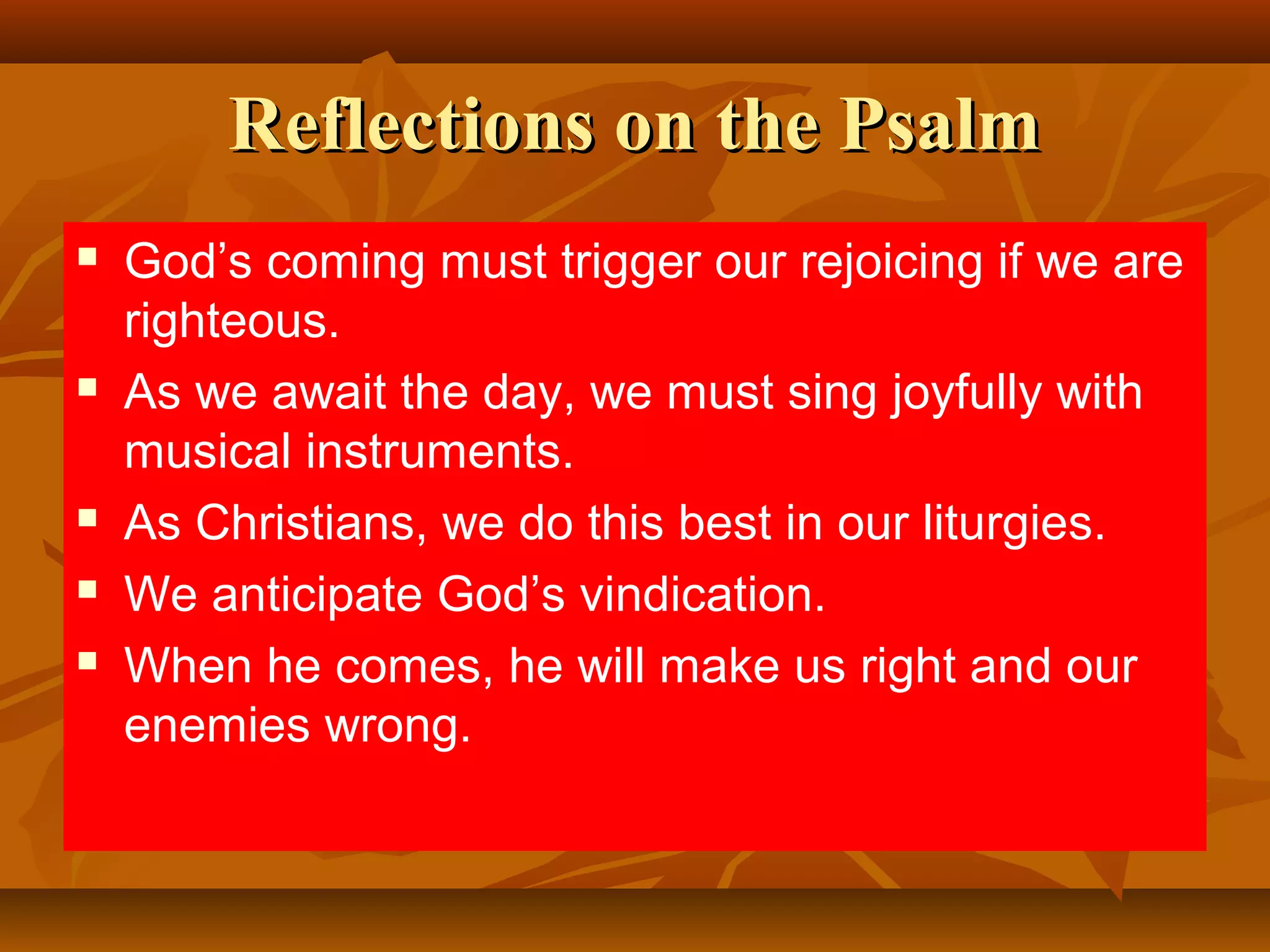 Reflections on the Psalm








God’s coming must trigger our rejoicing if we are
righteous.
As we await the day, we must sing joyfully with
musical instruments.
As Christians, we do this best in our liturgies.
We anticipate God’s vindication.
When he comes, he will make us right and our
enemies wrong.

 