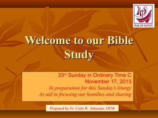 Welcome to our Bible
Study
33rd Sunday in Ordinary Time C
November 17, 2013
In preparation for this Sunday’s liturgy
As aid in focusing our homilies and sharing
Prepared by Fr. Cielo R. Almazan, OFM

 