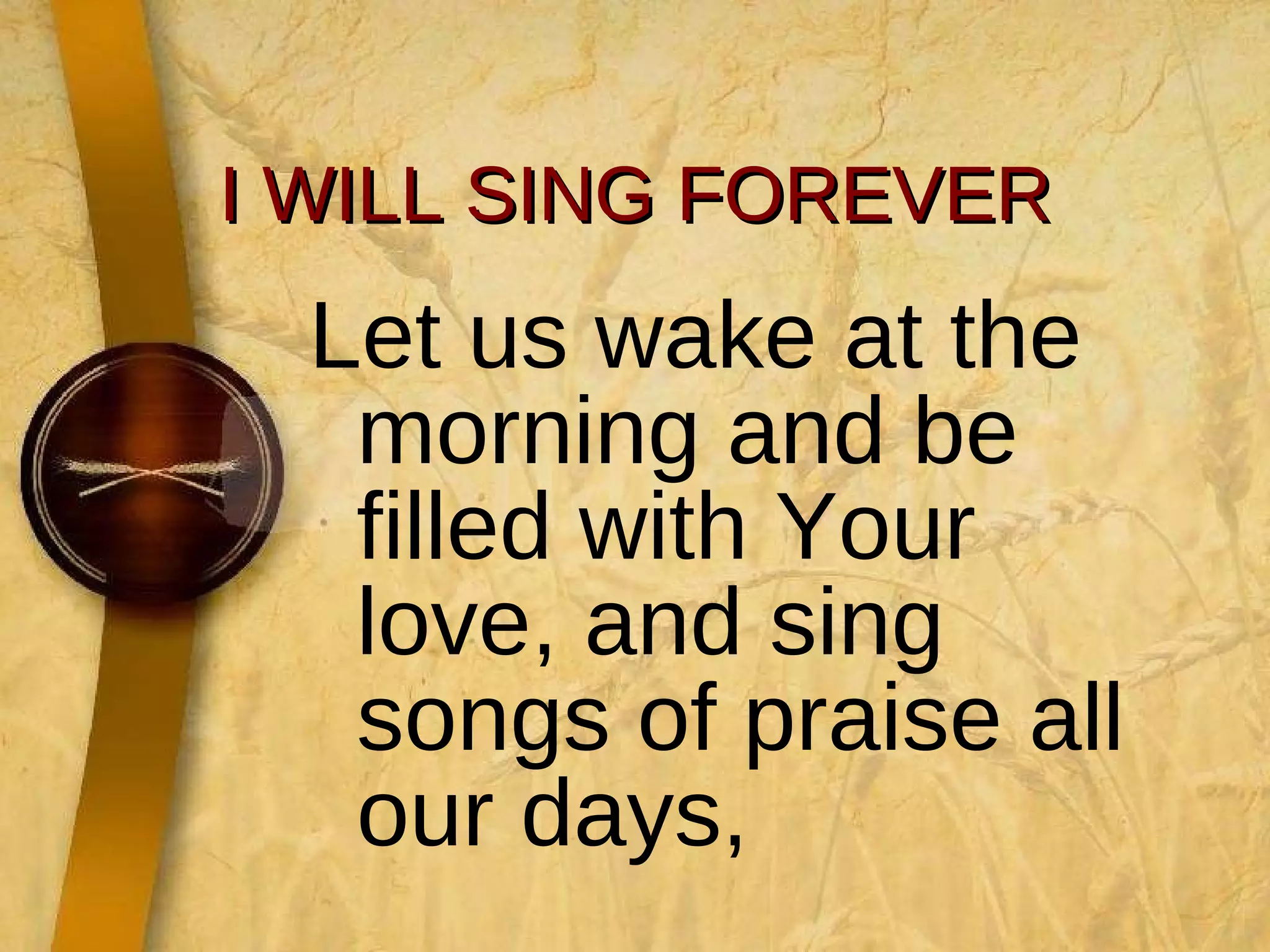I WILL SING FOREVER Let us wake at the morning and be filled with Your love, and sing songs of praise all our days, 