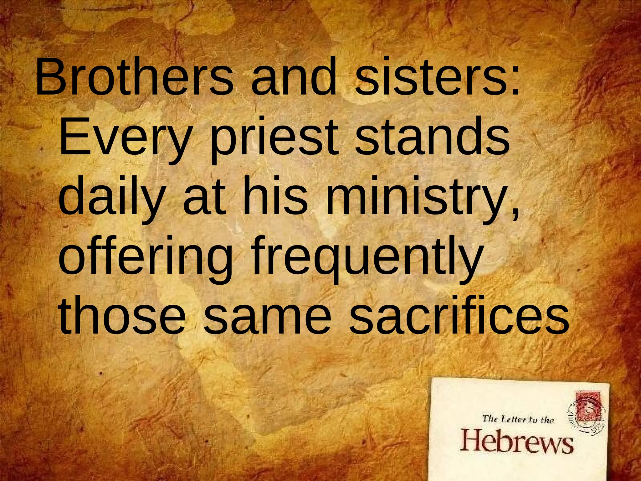 Brothers and sisters: Every priest stands daily at his ministry, offering frequently those same sacrifices 