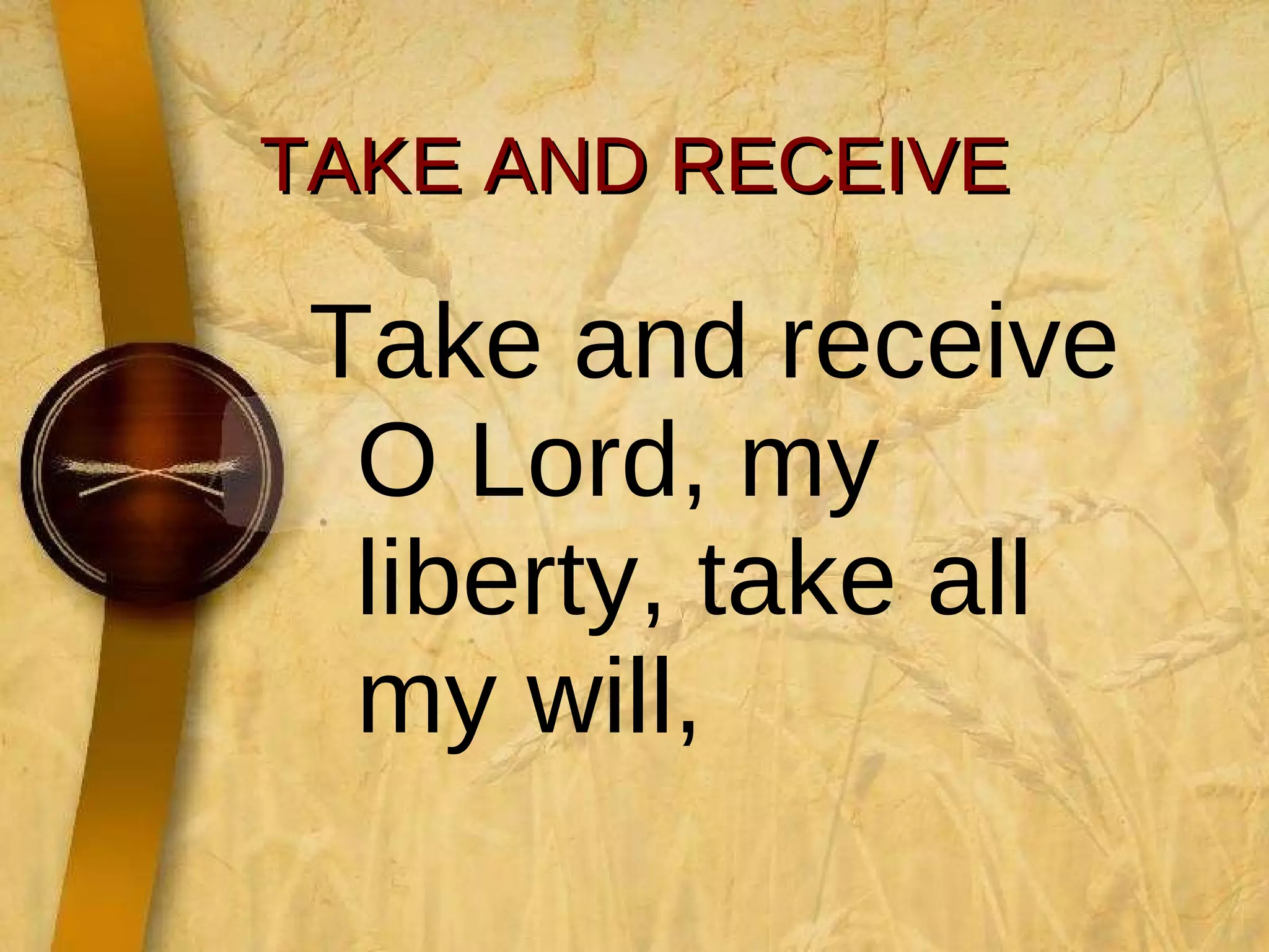 TAKE AND RECEIVE Take and receive O Lord, my liberty, take all my will,  