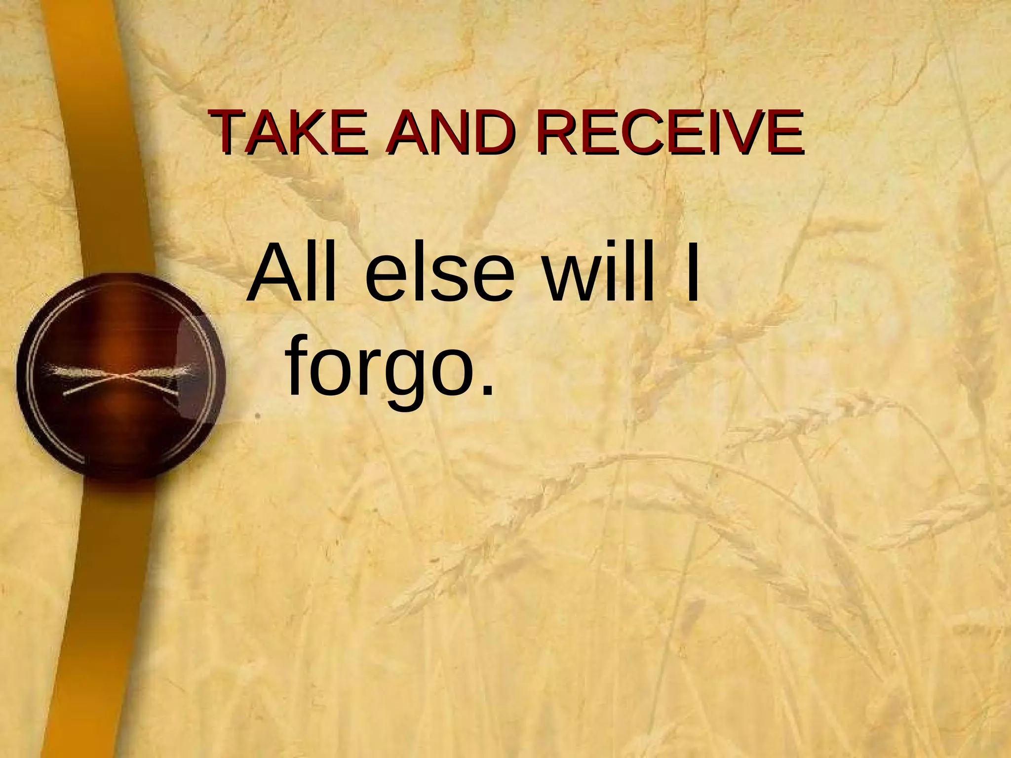 TAKE AND RECEIVE All else will I forgo.  
