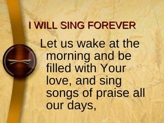 I WILL SING FOREVER Let us wake at the morning and be filled with Your love, and sing songs of praise all our days, 