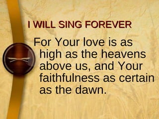 I WILL SING FOREVER For Your love is as high as the heavens above us, and Your faithfulness as certain as the dawn. 