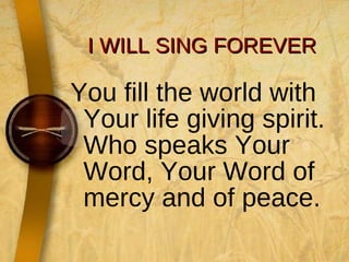 I WILL SING FOREVER You fill the world with Your life giving spirit. Who speaks Your Word, Your Word of mercy and of peace. 