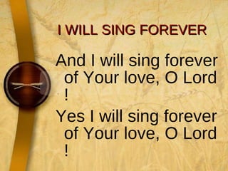 I WILL SING FOREVER And I will sing forever of Your love, O Lord ! Yes I will sing forever of Your love, O Lord ! 