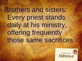 Brothers and sisters: Every priest stands daily at his ministry, offering frequently those same sacrifices 